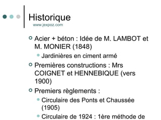 Historique
 Acier + béton : Idée de M. LAMBOT et
M. MONIER (1848)
Jardinières en ciment armé
 Premières constructions : Mrs
COIGNET et HENNEBIQUE (vers
1900)
 Premiers règlements :
Circulaire des Ponts et Chaussée
(1905)
Circulaire de 1924 : 1ère méthode de
www.jexpoz.com
 