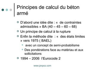 Principes de calcul du béton
armé
 D’abord une idée dite : « de contraintes
admissibles » BA (40 – 45 – 60 – 68)
 Un principe de calcul à la rupture
 Enfin la méthode dite : « des états limites
» vers 1975 ( BAEL)
 avec un concept de semi-probabilisme
 Des pondérations face au matériau et aux
sollicitations
 1994 – 2006 l’Eurocode 2
www.jexpoz.com
 
