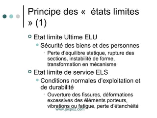 Principe des « états limites
» (1)
 Etat limite Ultime ELU
Sécurité des biens et des personnes
• Perte d’équilibre statique, rupture des
sections, instabilité de forme,
transformation en mécanisme
 Etat limite de service ELS
Conditions normales d’exploitation et
de durabilité
• Ouverture des fissures, déformations
excessives des éléments porteurs,
vibrations ou fatigue, perte d’étanchéité
www.jexpoz.com
 