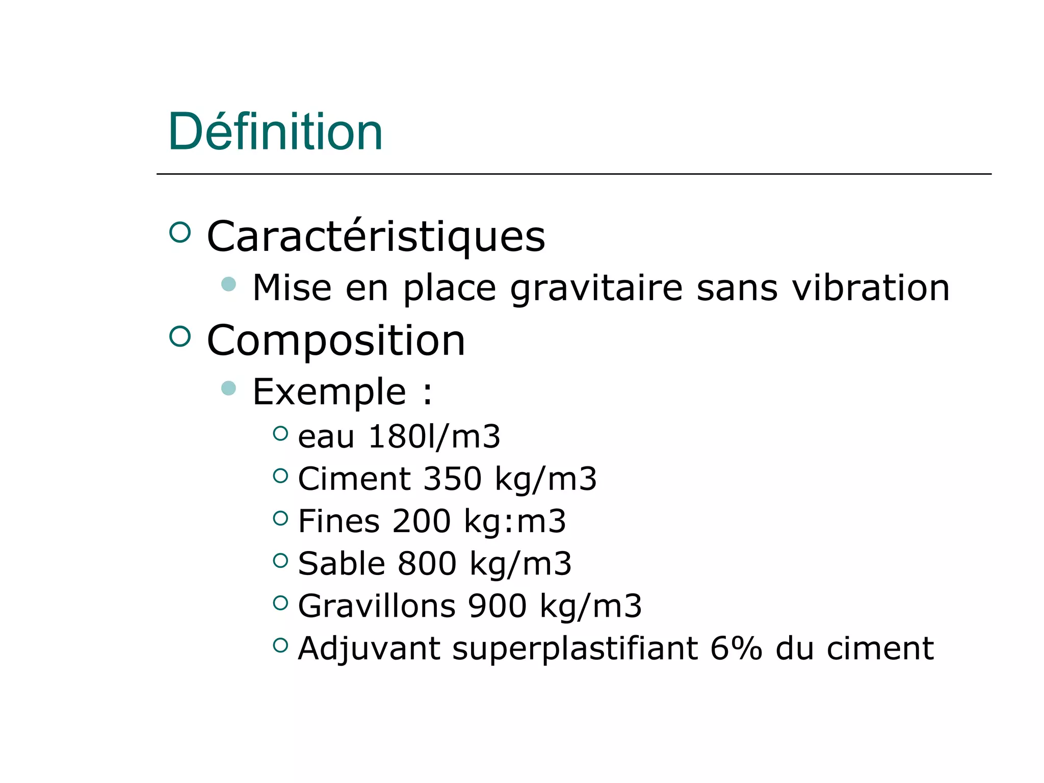 Définition
 Caractéristiques
 Mise en place gravitaire sans vibration
 Composition
 Exemple :
 eau 180l/m3
 Ciment 350 kg/m3
 Fines 200 kg:m3
 Sable 800 kg/m3
 Gravillons 900 kg/m3
 Adjuvant superplastifiant 6% du ciment
 
