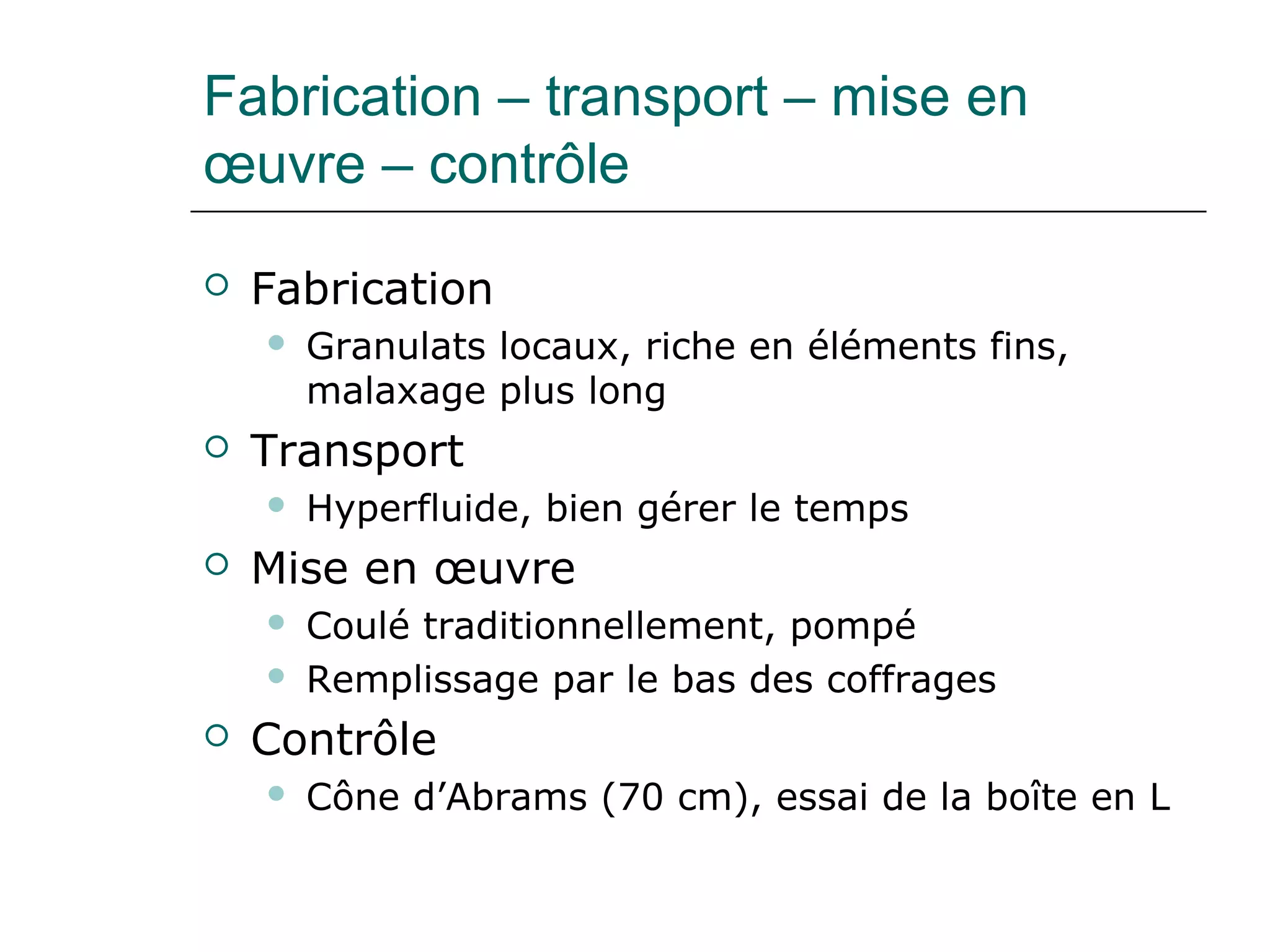 Fabrication – transport – mise en
œuvre – contrôle
 Fabrication
 Granulats locaux, riche en éléments fins,
malaxage plus long
 Transport
 Hyperfluide, bien gérer le temps
 Mise en œuvre
 Coulé traditionnellement, pompé
 Remplissage par le bas des coffrages
 Contrôle
 Cône d’Abrams (70 cm), essai de la boîte en L
 