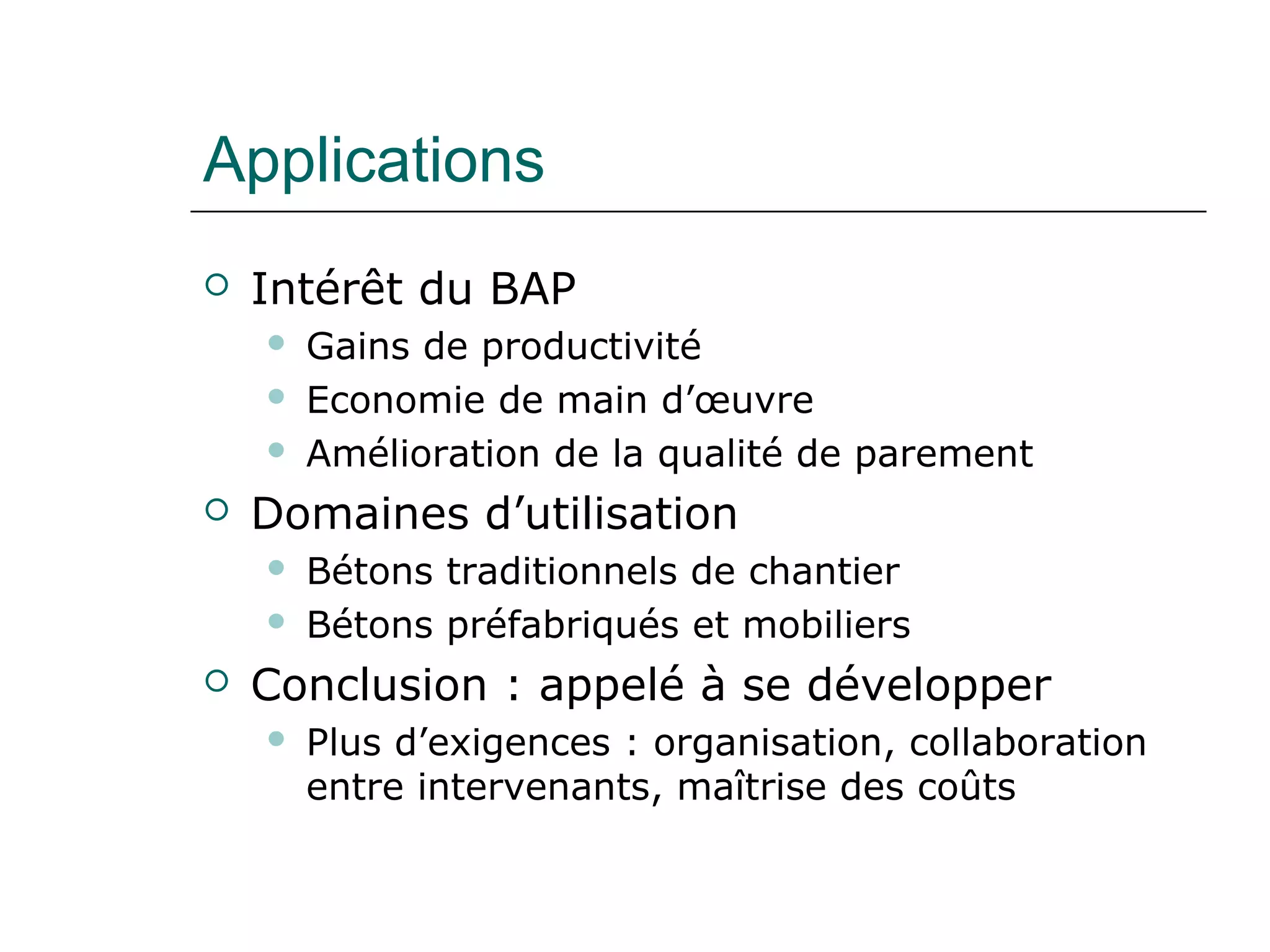 Applications
 Intérêt du BAP
 Gains de productivité
 Economie de main d’œuvre
 Amélioration de la qualité de parement
 Domaines d’utilisation
 Bétons traditionnels de chantier
 Bétons préfabriqués et mobiliers
 Conclusion : appelé à se développer
 Plus d’exigences : organisation, collaboration
entre intervenants, maîtrise des coûts
 