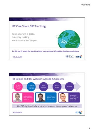 9/30/2016
1
#GoGlobalSIP
BT One Voice SIP Trunking.
Let IDC and BT unlock the secret to achieve truly successful SIP-enabled global communications.
Give yourself a global
voice by making
communication simple.
#GoGlobalSIP
BT Ireland and IDC Webinar: Agenda & Speakers.
Get SIP right and take a big step towards future-proof networks
Andrew Dobson,
Head of Products
Ireland, BT
Jason Anderson,
Network Analyst,
IDC Enterprise
Jan Riechers,
General Manager
Global Voice
Services, BT
1. Why
SIP? Why
now?
2. Market
overview
with IDC
3. SIP
scenarios
4. Case
studies
5. Vision
 