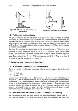 100 Chapitre IX - Comportement sous effort tranchant
Figure 52 - Effort tranchant isostatique de
précontrainte
Figure 53 - Contraintes de cisaillement
1.2. Tolérances réglementaires
On peut constater expérimentalement que, pour une valeur donnée de l’effort
tranchant, le comportement d’une poutre est d’autant meilleur que les charges qui
génèrent cet effort tranchant sont plus proches de l’appui (elles se transmettent
directement à cet appui lorsqu’elles en sont voisines). Pour tenir compte de ce
phénomène, il est admis réglementairement, pour évaluer V d'utiliser les remarques
ci-après issues de l'EC2 :
Lorsque des charges sont appliquées sur la face supérieure de l'élément, à une
distance av du nu de l'appui telle que 0,5d ≤ av < 2d (ou au centre de l'appareil
d'appui s'il est souple), la contribution de cette charge à l'effort tranchant agissant
peut être multipliée par β = av / 2d (variant donc entre ¼ et 1). Pour av ≤ 0,5d, il
convient de prendre la valeur av = 0,5d (β = 1/4).
2. Résistance du béton avant fissuration
2.1. Expression des contraintes de cisaillement
Dans une section quelconque, au niveau y, la contrainte moyenne de cisaillement
vaut :
( )
)(
)(
ybI
ySV
y
c
=τ (107)
avec Ic moment d’inertie de la section par rapport à Gz, S(y) moment statique par
rapport à Gz de la surface hachurée (sur la Figure 53) délimitée par l’horizontale
d’ordonnée y, b(y) largeur nette au niveau y obtenue en soustrayant de l’épaisseur
brute tous les évidements se trouvant au niveau considéré, exception faite des
conduits injectés au coulis de ciment qui ne sont comptés que pour leur demi-
diamètre d’encombrement (on trouve en effet, expérimentalement, qu’un conduit
normalement injecté participe à la résistance de la poutre).
2.2. État des contraintes dans une âme (ou dans une membrure)
On considère que, dans une âme, on a un état de contraintes plan, défini par σ et τ,
dont il s’agit d’apprécier la convenance en tout point. Dans le cas d’une poutre en
 