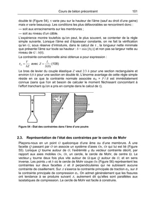 Cours de béton précontraint 101
double té (Figure 54), τ varie peu sur la hauteur de l’âme (sauf au droit d’une gaine)
mais σ varie beaucoup. Les conditions les plus défavorables se rencontrent donc :
— soit aux enracinements sur les membrures ;
— soit au niveau d’un câble.
L’expérience montre toutefois qu’on peut, le plus souvent, se contenter de la règle
simple suivante. Lorsque l’âme est d’épaisseur constante, on ne fait la vérification
qu’en G, sous réserve d’introduire, dans le calcul de τ , la longueur nette minimale
que présente l’âme sur toute sa hauteur : b = min [b(y)] et non pas sa largeur nette au
niveau de G : b(0).
La contrainte conventionnelle ainsi obtenue a pour expression :
bZ
V
G =τ avec
)0(S
I
Z c
= (108)
Le bras de levier du couple élastique Z vaut 2/3 h pour une section rectangulaire et
environ 0,8 h pour une section en double té. L’énorme avantage de cette règle simple
réside en ce que la contrainte normale associée σG = P / B est immédiatement
connue (sans que l’on ait besoin de calculer le moment fléchissant concomitant à
l’effort tranchant qu’on a pris en compte dans le calcul de τ).
Figure 54 - État des contraintes dans l’âme d’une poutre
2.3. Représentation de l’état des contraintes par le cercle de Mohr
Plaçons-nous en un point O quelconque d’une âme ou d’une membrure. À une
facette Q passant par O on associe un système d’axes On, Ot qui lui est lié (Figure
55). Lorsque Q tourne autour de O, l’extrémité q du vecteur contrainte décrit, par
rapport aux axes mobiles On, Ot, un cercle, le cercle de Mohr, de centre Ω. Le
vecteur q tourne deux fois plus vite autour de Ω que Q autour de O, et en sens
inverse. Les points a et b où le cercle de Mohr coupe On (Figure 56) représentent les
contraintes sur deux facettes A et B perpendiculaires qui ne subissent aucune
contrainte de cisaillement. Sur A s’exerce la contrainte principale de traction σ3, sur B
la contrainte principale de compression σ1. On admet généralement que les fissures
ont tendance à se produire suivant A, autrement dit qu’elles sont parallèles aux
isostatiques de compression. Le cercle de Mohr est facile à construire.
 