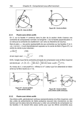 102 Chapitre IX - Comportement sous effort tranchant
Figure 55 - Axes de Mohr
Figure 56 - Cercle de Mohr
2.3.1. Poutre sans étriers actifs
En O, sur la facette W contenue dans le plan de la section droite s’exerce une
contrainte de composantes normale σ et tangente τ. Sur la facette perpendiculaire H,
on retrouve la contrainte de cisaillement τ (en vertu du théorème de Cauchy).
Dans le plan n, t, les points représentatifs de ces contraintes sur les facettes W et H,
w(σ, τ) et h(O,– τ) sont diamétralement opposés sur le cercle de Mohr (Figure 57). Le
centre du cercle a pour abscisse :
2
σ=Ω=Op (109)
et son rayon vaut : 2
2
4
τ
σ
+=r (110)
Enfin, l’angle β que fait la contrainte principale de compression avec la fibre moyenne
est donné par : ( ) ( ) ( )wbahAH ΩΩ=ΩΩ−== ,
2
1
,
2
1
,β avec ( )
σ
τ
β
2
tan = (111).
Au niveau de G, σ est positif et τ inférieur à 45° (valeur que l’on obtiendrait en béton
armé sur la fibre neutre où σ = 0).
Figure 57 - Cercle de Mohr
(sans étriers actifs) Figure 58 - Cercle de Mohr
(avec étriers actifs verticaux)
2.3.2. Poutre avec étriers actifs
Ces étriers actifs, généralement verticaux (perpendiculaires à la fibre moyenne), sont
des unités de précontrainte de faible puissance (souvent des monotorons ou des
barres) que l’on place dans les âmes pour y créer une contrainte de compression sur
les facettes H. Ils doivent être assez serrés pour que les efforts concentrés sous
 