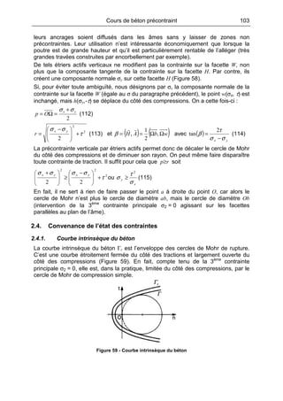 Cours de béton précontraint 103
leurs ancrages soient diffusés dans les âmes sans y laisser de zones non
précontraintes. Leur utilisation n’est intéressante économiquement que lorsque la
poutre est de grande hauteur et qu’il est particulièrement rentable de l’alléger (très
grandes travées construites par encorbellement par exemple).
De tels étriers actifs verticaux ne modifient pas la contrainte sur la facette W, non
plus que la composante tangente de la contrainte sur la facette H. Par contre, ils
créent une composante normale σy sur cette facette H (Figure 58).
Si, pour éviter toute ambiguïté, nous désignons par σx la composante normale de la
contrainte sur la facette W (égale au σ du paragraphe précédent), le point w(σx, τ) est
inchangé, mais h(σy,-τ) se déplace du côté des compressions. On a cette fois-ci :
2
yx
Op
σσ +
=Ω= (112)
2
2
2
τ
σσ
+






 −
=
yx
r (113) et ( ) ( )wbAH ΩΩ== ,
2
1
,β avec ( )
yx σσ
τ
β
−
=
2
tan (114)
La précontrainte verticale par étriers actifs permet donc de décaler le cercle de Mohr
du côté des compressions et de diminuer son rayon. On peut même faire disparaître
toute contrainte de traction. Il suffit pour cela que rp≥ soit
2
22
22
τ
σσσσ
+






 −
≥






 + yxyx
ou
x
y
σ
τ
σ
2
≥ (115)
En fait, il ne sert à rien de faire passer le point a à droite du point O, car alors le
cercle de Mohr n’est plus le cercle de diamètre ab, mais le cercle de diamètre Ob
(intervention de la 3ème
contrainte principale σ2 = 0 agissant sur les facettes
parallèles au plan de l’âme).
2.4. Convenance de l’état des contraintes
2.4.1. Courbe intrinsèque du béton
La courbe intrinsèque du béton Γr est l’enveloppe des cercles de Mohr de rupture.
C’est une courbe étroitement fermée du côté des tractions et largement ouverte du
côté des compressions (Figure 59). En fait, compte tenu de la 3ème
contrainte
principale σ2 = 0, elle est, dans la pratique, limitée du côté des compressions, par le
cercle de Mohr de compression simple.
Figure 59 - Courbe intrinsèque du béton
 