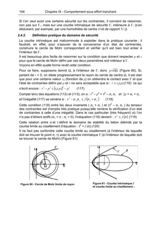 104 Chapitre IX - Comportement sous effort tranchant
Si l’on veut avoir une certaine sécurité sur les contraintes, il convient de raisonner,
non pas sur Γr, mais sur une courbe intrinsèque de sécurité Γ, intérieure à Γr (s’en
déduisant, par exemple, par une homothétie de centre O et de rapport 1/ γ).
2.4.2. Définition pratique du domaine de sécurité
La courbe intrinsèque est malcommode à exploiter dans la pratique courante ; il
faudrait, en effet, pour s’assurer de la convenance d’un état de contraintes,
construire le cercle de Mohr correspondant et vérifier qu’il est bien tout entier à
l’intérieur de Γ.
Il est beaucoup plus facile de raisonner sur la condition que doivent respecter p et r
pour que le cercle de Mohr défini par ces deux paramètres soit intérieur à Γ.
Voyons en effet quelle forme revêt cette condition.
Pour ce faire, supposons donné Ω, à l’intérieur de Γ, donc Ω=Op (Figure 60). Si,
partant de r = 0, on dilate progressivement le rayon du cercle de centre Ω, il est clair
que pour une certaine valeur r0 (fonction de p) on obtiendra le contact avec Γ et que
l’état de contraintes défini par p et r ne sera acceptable que si : )(0 prr ≤ (116) ce qui
s’écrit encore : [ ] 22
0
22
)( pprpr −≤− (117)
Compte tenu des équations (112) et (113), on a : r2
– p2
= τ2
– σx σy et 2p = σx + σy
et l’inégalité (117) se ramène à : ( )yxyx f σσσστ +≤−2
(118)
Cette condition (118) entre les deux invariants ( σx + σy ) et (τ2
– σx σy ) du tenseur
des contraintes est d’emploi très pratique puisqu’elle ramène la vérification d’un état
de contraintes à celle d’une inégalité. Dans le cas particulier (très fréquent) où l’on
n’a pas d’étriers actifs (σx = σ ; σy = 0), l’inéquation (118) devient : ( )στ f≤2
(119)
Cette relation entre σ et τ définit le domaine de stabilité du béton délimité par la
courbe limite au cisaillement d’équation : τ2
= f (σ) (120)
Il ne faut pas confondre cette courbe limite au cisaillement (à l’intérieur de laquelle
doit se trouver le point σ, τ) avec la courbe intrinsèque Γ (à l’intérieur de laquelle doit
se trouver le cercle de Mohr) (Figure 61).
Figure 60 - Cercle de Mohr limite de rayon Figure 61 - Courbe intrinsèque Γ
et courbe limite au cisaillement L
 