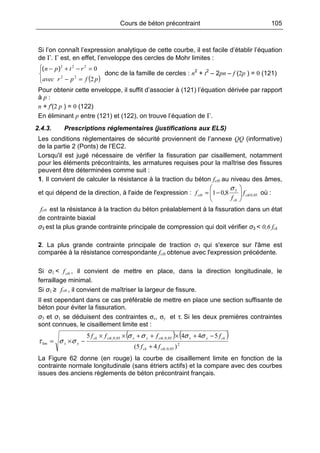 Cours de béton précontraint 105
Si l’on connaît l’expression analytique de cette courbe, il est facile d’établir l’équation
de Γ. Γ est, en effet, l’enveloppe des cercles de Mohr limites :
( )


=−
=−+−
pfpravec
rtpn
2
0
22
222
)(
donc de la famille de cercles : n2
+ t2
– 2pn – f (2p ) = 0 (121)
Pour obtenir cette enveloppe, il suffit d’associer à (121) l’équation dérivée par rapport
à p :
n + f′(2 p ) = 0 (122)
En éliminant p entre (121) et (122), on trouve l’équation de Γ.
2.4.3. Prescriptions réglementaires (justifications aux ELS)
Les conditions réglementaires de sécurité proviennent de l’annexe QQ (informative)
de la partie 2 (Ponts) de l’EC2.
Lorsqu'il est jugé nécessaire de vérifier la fissuration par cisaillement, notamment
pour les éléments précontraints, les armatures requises pour la maîtrise des fissures
peuvent être déterminées comme suit :
1. Il convient de calculer la résistance à la traction du béton fctb au niveau des âmes,
et qui dépend de la direction, à l'aide de l'expression : 05,0
3
8,01 ctk
ck
ctb f
f
f 





−=
σ
où :
ctbf est la résistance à la traction du béton préalablement à la fissuration dans un état
de contrainte biaxial
σ3 est la plus grande contrainte principale de compression qui doit vérifier σ3 < 0,6 fck
2. La plus grande contrainte principale de traction σ1 qui s'exerce sur l'âme est
comparée à la résistance correspondante fctb obtenue avec l'expression précédente.
Si σ1 < ctbf , il convient de mettre en place, dans la direction longitudinale, le
ferraillage minimal.
Si σ1 ≥ ctbf , il convient de maîtriser la largeur de fissure.
Il est cependant dans ce cas préférable de mettre en place une section suffisante de
béton pour éviter la fissuration.
σ3 et σ1 se déduisent des contraintes σx, σy et τ. Si les deux premières contraintes
sont connues, le cisaillement limite est :
( ) ( )
2
05,0;
05,0;05,0;
lim
)45(
5445
ctkck
ckyxctkyxctkck
yx
ff
ffff
+
−+×++××
−×=
σσσσ
σστ
La Figure 62 donne (en rouge) la courbe de cisaillement limite en fonction de la
contrainte normale longitudinale (sans étriers actifs) et la compare avec des courbes
issues des anciens règlements de béton précontraint français.
 