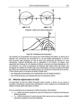 Cours de béton précontraint 107
Figure 63 – Valeurs de β selon le signe de σ
Figure 64 - Isostatiques de compression
Les charges se transmettent aux appuis par l’intermédiaire de bielles, en forme de S
allongé. Les contraintes de compression σ1 de ces bielles développent, du fait de
leur courbure, des poussées au vide et donc des contraintes de traction σ3. Ces
contraintes, d’abord équilibrées par la résistance à la traction du béton, font
apparaître des fissures et, en l’absence d’étriers, la poutre se rompt brutalement. Si,
au contraire, on a pris la précaution de disposer des étriers dans les âmes, ces
armatures se mettent en traction dès que la fissuration s’amorce et elles remontent
les efforts de compression des bielles jusqu’à la membrure comprimée de la poutre.
L’âme résiste selon un schéma de treillis multiple dont :
— les diagonales comprimées sont matérialisées par les bielles de béton ;
— les montants tendus sont représentés par les armatures d’âme.
3.2. Méthode réglementaire de l’EC2
La fissuration du fait de l’effort tranchant étant à éviter à l’ELS, où au moins à
contrôler, l’Eurocode 2 prévoit des vérifications à l’ELU basées sur la méthode des
bielles et tirants après fissuration du béton.
Pour la vérification de la résistance à l'effort tranchant, l’EC2 définit :
• VRd,c l’effort tranchant résistant de calcul de l'élément en l'absence d'armatures
d'effort tranchant
• VRd,s l’effort tranchant de calcul pouvant être repris par les armatures d'effort
tranchant travaillant à la limite d'élasticité
 