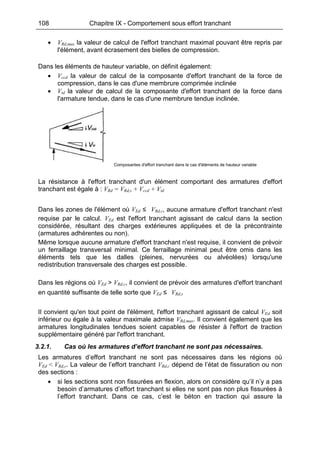 108 Chapitre IX - Comportement sous effort tranchant
• VRd,max la valeur de calcul de l'effort tranchant maximal pouvant être repris par
l'élément, avant écrasement des bielles de compression.
Dans les éléments de hauteur variable, on définit également:
• Vccd la valeur de calcul de la composante d'effort tranchant de la force de
compression, dans le cas d'une membrure comprimée inclinée
• Vtd la valeur de calcul de la composante d'effort tranchant de la force dans
l'armature tendue, dans le cas d'une membrure tendue inclinée.
Composantes d'effort tranchant dans le cas d'éléments de hauteur variable
La résistance à l'effort tranchant d'un élément comportant des armatures d'effort
tranchant est égale à : VRd = VRd,s + Vccd + Vtd
Dans les zones de l'élément où VEd ≤ VRd,c, aucune armature d'effort tranchant n'est
requise par le calcul. VEd est l'effort tranchant agissant de calcul dans la section
considérée, résultant des charges extérieures appliquées et de la précontrainte
(armatures adhérentes ou non).
Même lorsque aucune armature d'effort tranchant n'est requise, il convient de prévoir
un ferraillage transversal minimal. Ce ferraillage minimal peut être omis dans les
éléments tels que les dalles (pleines, nervurées ou alvéolées) lorsqu'une
redistribution transversale des charges est possible.
Dans les régions où VEd > VRd,c, il convient de prévoir des armatures d'effort tranchant
en quantité suffisante de telle sorte que VEd ≤ VRd,s
Il convient qu'en tout point de l'élément, l'effort tranchant agissant de calcul VEd soit
inférieur ou égale à la valeur maximale admise VRd,max. Il convient également que les
armatures longitudinales tendues soient capables de résister à l'effort de traction
supplémentaire généré par l'effort tranchant.
3.2.1. Cas où les armatures d’effort tranchant ne sont pas nécessaires.
Les armatures d’effort tranchant ne sont pas nécessaires dans les régions où
VEd < VRd,c. La valeur de l’effort tranchant VRd,c dépend de l’état de fissuration ou non
des sections :
• si les sections sont non fissurées en flexion, alors on considère qu’il n’y a pas
besoin d’armatures d’effort tranchant si elles ne sont pas non plus fissurées à
l’effort tranchant. Dans ce cas, c’est le béton en traction qui assure la
 