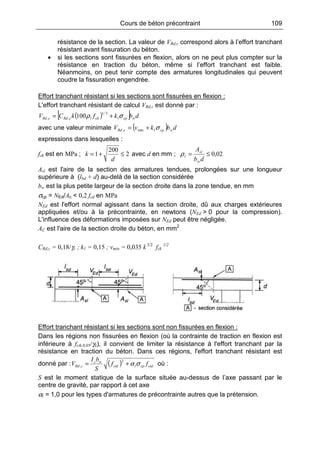 Cours de béton précontraint 109
résistance de la section. La valeur de VRd,c correspond alors à l’effort tranchant
résistant avant fissuration du béton.
• si les sections sont fissurées en flexion, alors on ne peut plus compter sur la
résistance en traction du béton, même si l’effort tranchant est faible.
Néanmoins, on peut tenir compte des armatures longitudinales qui peuvent
coudre la fissuration engendrée.
Effort tranchant résistant si les sections sont fissurées en flexion :
L'effort tranchant résistant de calcul VRd,c est donné par :
( )[ ] dbkfkCV wcpcklcRdcRd σρ 1
3/1
,, 100 +=
avec une valeur minimale ( ) dbkvV wcpcRd σ1min, +=
expressions dans lesquelles :
fck est en MPa ; 2
200
1 ≤+=
d
k avec d en mm ; 02,0≤=
db
A
w
sl
lρ
Asl est l'aire de la section des armatures tendues, prolongées sur une longueur
supérieure à (lbd + d) au-delà de la section considérée
bw est la plus petite largeur de la section droite dans la zone tendue, en mm
σcp = NEd/Ac < 0,2 fcd en MPa
NEd est l'effort normal agissant dans la section droite, dû aux charges extérieures
appliquées et/ou à la précontrainte, en newtons (NEd > 0 pour la compression).
L'influence des déformations imposées sur NEd peut être négligée.
AC est l'aire de la section droite du béton, en mm2
CRd,c = 0,18/γc ; k1 = 0,15 ; vmin = 0,035 k 3/2
fck
1/2
Effort tranchant résistant si les sections sont non fissurées en flexion :
Dans les régions non fissurées en flexion (où la contrainte de traction en flexion est
inférieure à fctk,0,05/γc), il convient de limiter la résistance à l'effort tranchant par la
résistance en traction du béton. Dans ces régions, l'effort tranchant résistant est
donné par : ( ) ctdcplctd
wc
cRd ff
S
bI
V σα+=
2
, où :
S est le moment statique de la surface située au-dessus de l’axe passant par le
centre de gravité, par rapport à cet axe
αl = 1,0 pour les types d'armatures de précontrainte autres que la prétension.
 
