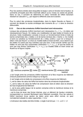 110 Chapitre IX - Comportement sous effort tranchant
Pour les sections droites dans lesquelles la largeur varie en fonction de la hauteur, la
contrainte principale peut être maximale ailleurs qu’au niveau du centre de gravité.
Dans ce cas, il convient de déterminer la valeur minimale de l'effort tranchant
résistant en calculant VRd,c par rapport à différents axes de la section.
Pour le calcul des armatures longitudinales, dans la région fissurée en flexion, il
convient de décaler la courbe enveloppe des moments de αl = d dans la direction
défavorable.
3.2.2. Cas où des armatures d’effort tranchant sont nécessaires
Lorsque des armatures d’effort tranchant sont nécessaires (VEd > VRd,c ) le béton est
nécessairement fissuré. On réalise une modélisation de type bielles et tirants de la
structure. Cette modélisation consiste à trouver un fonctionnement limite à l’aide de
barres comprimées (les « bielles ») et de barres tendues (les « tirants »). Ce modèle
à barre se substitue au fonctionnement de « milieu continu » que l’on a lorsque le
béton n’est pas fissuré. Le choix du modèle bielle et tirant est libre, sous réserve que
les bielles ne soient pas trop inclinées (voir plus loin). Il faut ensuite vérifier que les
bielles ne sont pas trop comprimées (vérification VEd < VRd,max), et que les tirants ne
sont pas trop tendus (vérification VEd < VRd,s). Le modèle bielle et tirant choisi est
illustré sur la figure ci-après :
α est l’angle entre les armatures d'effort tranchant et la fibre moyenne de l’élément
(mesuré positivement comme indiqué sur la figure)
θ est l’angle entre la bielle de compression et la fibre moyenne de l’élément.
Ftd est la valeur de calcul de l'effort de traction dans les armatures longitudinales
Fcd est la valeur de calcul de l'effort de compression dans le béton dans la direction
de l'axe longitudinal de l'élément
bw est la plus petite largeur de la section comprise entre la membrure tendue et la
membrure comprimée
z est le bras de levier des forces internes, pour un élément de hauteur constante,
correspondant au moment fléchissant dans l'élément considéré. Pour les calculs à
l'effort tranchant d'une section de béton armé sans effort normal, on peut
normalement adopter la valeur approchée z = 0,9d
L’inclinaison des bielles doit être limitée. L’angle θ est tel que : 1 ≤ cotθ ≤ 2,5
 