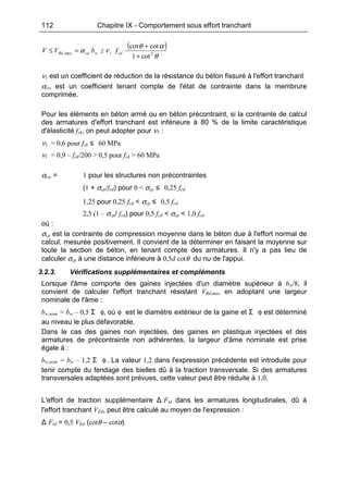 112 Chapitre IX - Comportement sous effort tranchant
( )
θ
αθ
να 21max,
cot1
cotcot
+
+
=≤ cdwcwRd fzbVV
ν1 est un coefficient de réduction de la résistance du béton fissuré à l'effort tranchant
αcw est un coefficient tenant compte de l'état de contrainte dans la membrure
comprimée.
Pour les éléments en béton armé ou en béton précontraint, si la contrainte de calcul
des armatures d'effort tranchant est inférieure à 80 % de la limite caractéristique
d'élasticité fyk, on peut adopter pour ν1 :
ν1 = 0,6 pour fck ≤ 60 MPa
ν1 = 0,9 – fck/200 > 0,5 pour fck > 60 MPa
αcw = 1 pour les structures non précontraintes
(1 + σcp/fcd) pour 0 < σcp ≤ 0,25 fcd
1,25 pour 0,25 fcd < σcp ≤ 0,5 fcd
2,5 (1 – σcp/ fcd) pour 0,5 fcd < σcp < 1,0 fcd
où :
σcp est la contrainte de compression moyenne dans le béton due à l'effort normal de
calcul, mesurée positivement. Il convient de la déterminer en faisant la moyenne sur
toute la section de béton, en tenant compte des armatures. Il n'y a pas lieu de
calculer σcp à une distance inférieure à 0,5d cotθ du nu de l'appui.
3.2.3. Vérifications supplémentaires et compléments
Lorsque l'âme comporte des gaines injectées d'un diamètre supérieur à bw/8, il
convient de calculer l'effort tranchant résistant VRd,max en adoptant une largeur
nominale de l'âme :
bw,nom = bw – 0,5 Σ φ, où φ est le diamètre extérieur de la gaine et Σ φ est déterminé
au niveau le plus défavorable.
Dans le cas des gaines non injectées, des gaines en plastique injectées et des
armatures de précontrainte non adhérentes, la largeur d'âme nominale est prise
égale à :
bw,nom = bw – 1,2 Σ φ . La valeur 1,2 dans l'expression précédente est introduite pour
tenir compte du fendage des bielles dû à la traction transversale. Si des armatures
transversales adaptées sont prévues, cette valeur peut être réduite à 1,0.
L'effort de traction supplémentaire Δ Ftd dans les armatures longitudinales, dû à
l'effort tranchant VEd, peut être calculé au moyen de l'expression :
Δ Ftd = 0,5 VEd (cotθ – cotα)
 