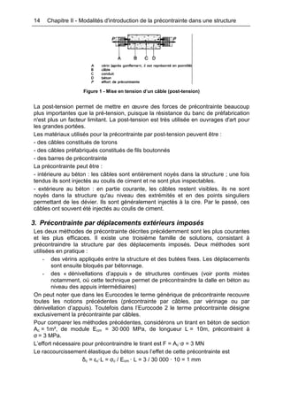 14 Chapitre II - Modalités d'introduction de la précontrainte dans une structure
Figure 1 - Mise en tension d’un câble (post-tension)
La post-tension permet de mettre en œuvre des forces de précontrainte beaucoup
plus importantes que la pré-tension, puisque la résistance du banc de préfabrication
n'est plus un facteur limitant. La post-tension est très utilisée en ouvrages d'art pour
les grandes portées.
Les matériaux utilisés pour la précontrainte par post-tension peuvent être :
- des câbles constitués de torons
- des câbles préfabriqués constitués de fils boutonnés
- des barres de précontrainte
La précontrainte peut être :
- intérieure au béton : les câbles sont entièrement noyés dans la structure ; une fois
tendus ils sont injectés au coulis de ciment et ne sont plus inspectables.
- extérieure au béton : en partie courante, les câbles restent visibles, ils ne sont
noyés dans la structure qu'au niveau des extrémités et en des points singuliers
permettant de les dévier. Ils sont généralement injectés à la cire. Par le passé, ces
câbles ont souvent été injectés au coulis de ciment.
3. Précontrainte par déplacements extérieurs imposés
Les deux méthodes de précontrainte décrites précédemment sont les plus courantes
et les plus efficaces. Il existe une troisième famille de solutions, consistant à
précontraindre la structure par des déplacements imposés. Deux méthodes sont
utilisées en pratique :
- des vérins appliqués entre la structure et des butées fixes. Les déplacements
sont ensuite bloqués par bétonnage.
- des « dénivellations d’appuis » de structures continues (voir ponts mixtes
notamment, où cette technique permet de précontraindre la dalle en béton au
niveau des appuis intermédiaires)
On peut noter que dans les Eurocodes le terme générique de précontrainte recouvre
toutes les notions précédentes (précontrainte par câbles, par vérinage ou par
dénivellation d’appuis). Toutefois dans l’Eurocode 2 le terme précontrainte désigne
exclusivement la précontrainte par câbles.
Pour comparer les méthodes précédentes, considérons un tirant en béton de section
Ac = 1m², de module Ecm = 30 000 MPa, de longueur L = 10m, précontraint à
σ = 3 MPa.
L’effort nécessaire pour précontraindre le tirant est F = Ac·σ = 3 MN
Le raccourcissement élastique du béton sous l’effet de cette précontrainte est
δc = εc·L = σc / Ecm · L = 3 / 30 000 · 10 = 1 mm
 