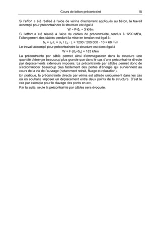 Cours de béton précontraint 15
Si l’effort a été réalisé à l’aide de vérins directement appliqués au béton, le travail
accompli pour précontraindre la structure est égal à
W = F·δc = 3 kNm
Si l’effort a été réalisé à l’aide de câbles de précontrainte, tendus à 1200 MPa,
l’allongement des câbles pendant la mise en tension est égal à :
δp = εp·L = σp / Ep · L = 1200 / 200 000 · 10 = 60 mm
Le travail accompli pour précontraindre la structure est donc égal à
W = F·(δc+δp) = 183 kNm
La précontrainte par câble permet ainsi d’emmagasiner dans la structure une
quantité d’énergie beaucoup plus grande que dans le cas d’une précontrainte directe
par déplacements extérieurs imposés. La précontrainte par câbles permet donc de
s’accommoder beaucoup plus facilement des pertes d’énergie qui surviennent au
cours de la vie de l’ouvrage (notamment retrait, fluage et relaxation).
En pratique, la précontrainte directe par vérins est utilisée uniquement dans les cas
où on souhaite imposer un déplacement entre deux points de la structure. C’est le
cas par exemple pour le clavage des ponts en arc.
Par la suite, seule la précontrainte par câbles sera évoquée.
 