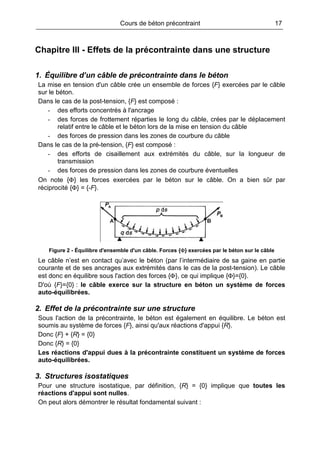 Cours de béton précontraint 17
Chapitre III - Effets de la précontrainte dans une structure
1. Équilibre d’un câble de précontrainte dans le béton
La mise en tension d'un câble crée un ensemble de forces {F} exercées par le câble
sur le béton.
Dans le cas de la post-tension, {F} est composé :
- des efforts concentrés à l'ancrage
- des forces de frottement réparties le long du câble, crées par le déplacement
relatif entre le câble et le béton lors de la mise en tension du câble
- des forces de pression dans les zones de courbure du câble
Dans le cas de la pré-tension, {F} est composé :
- des efforts de cisaillement aux extrémités du câble, sur la longueur de
transmission
- des forces de pression dans les zones de courbure éventuelles
On note {Φ} les forces exercées par le béton sur le câble. On a bien sûr par
réciprocité {Φ} = {-F}.
Figure 2 - Équilibre d'ensemble d'un câble. Forces {Φ} exercées par le béton sur le câble
Le câble n’est en contact qu’avec le béton (par l’intermédiaire de sa gaine en partie
courante et de ses ancrages aux extrémités dans le cas de la post-tension). Le câble
est donc en équilibre sous l'action des forces {Φ}, ce qui implique {Φ}={0}.
D'où {F}={0} : le câble exerce sur la structure en béton un système de forces
auto-équilibrées.
2. Effet de la précontrainte sur une structure
Sous l'action de la précontrainte, le béton est également en équilibre. Le béton est
soumis au système de forces {F}, ainsi qu'aux réactions d'appui {R}.
Donc {F} + {R} = {0}
Donc {R} = {0}
Les réactions d'appui dues à la précontrainte constituent un système de forces
auto-équilibrées.
3. Structures isostatiques
Pour une structure isostatique, par définition, {R} = {0} implique que toutes les
réactions d'appui sont nulles.
On peut alors démontrer le résultat fondamental suivant :
 