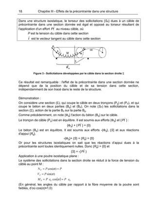 18 Chapitre III - Effets de la précontrainte dans une structure
Dans une structure isostatique, le torseur des sollicitations {SP} dues à un câble de
précontrainte dans une section donnée est égal et opposé au torseur résultant de
l'application d'un effort tP au niveau câble, où
P est la tension du câble dans cette section
t est le vecteur tangent au câble dans cette section
Figure 3 - Sollicitations développées par le câble dans la section droite Σ
Ce résultat est remarquable : l'effet de la précontrainte dans une section donnée ne
dépend que de la position du câble et de sa tension dans cette section,
indépendamment de son tracé dans le reste de la structure.
Démonstration :
On considère une section (Σ), qui coupe le câble en deux tronçons (Pg) et (Pd), et qui
coupe le béton en deux parties (Bg) et (Bd). On note (SP) les sollicitations dans la
section (Σ), action de la partie Bd sur la partie Bg.
Comme précédemment, on note {Φg} l'action du béton (Bg) sur le câble.
Le tronçon de câble (Pg) est en équilibre. Il est soumis aux efforts {Φg} et { tP } :
{Φg} + { tP } = {0}
Le béton (Bg) est en équilibre. Il est soumis aux efforts -{Φg}, {S} et aux réactions
d'appui {Rg}.
-{Φg}+ {S} + {Rg} = {0}
Or pour les structures isostatiques on sait que les réactions d’appui dues à la
précontrainte sont toutes identiquement nulles. Donc {Rg} = {0} et
{S} = -{ tP }
Application à une poutre isostatique plane :
Le système des sollicitations dans la section droite se réduit à la force de tension du
câble au point M :
PPNP ≈= )cos(α
)sin(αPVP =
( ) 00 cos ePePMP ≈= α
(En général, les angles du câble par rapport à la fibre moyenne de la poutre sont
faibles, d’où cos(α)≈1,0)
 