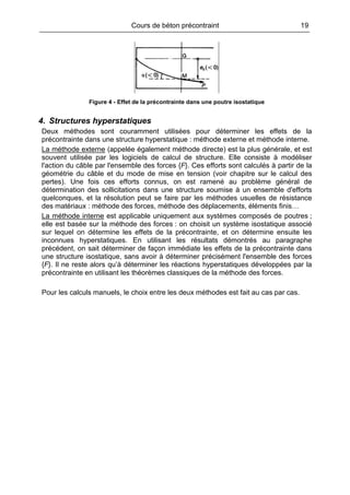 Cours de béton précontraint 19
Figure 4 - Effet de la précontrainte dans une poutre isostatique
4. Structures hyperstatiques
Deux méthodes sont couramment utilisées pour déterminer les effets de la
précontrainte dans une structure hyperstatique : méthode externe et méthode interne.
La méthode externe (appelée également méthode directe) est la plus générale, et est
souvent utilisée par les logiciels de calcul de structure. Elle consiste à modéliser
l'action du câble par l'ensemble des forces {F}. Ces efforts sont calculés à partir de la
géométrie du câble et du mode de mise en tension (voir chapitre sur le calcul des
pertes). Une fois ces efforts connus, on est ramené au problème général de
détermination des sollicitations dans une structure soumise à un ensemble d'efforts
quelconques, et la résolution peut se faire par les méthodes usuelles de résistance
des matériaux : méthode des forces, méthode des déplacements, éléments finis…
La méthode interne est applicable uniquement aux systèmes composés de poutres ;
elle est basée sur la méthode des forces : on choisit un système isostatique associé
sur lequel on détermine les effets de la précontrainte, et on détermine ensuite les
inconnues hyperstatiques. En utilisant les résultats démontrés au paragraphe
précédent, on sait déterminer de façon immédiate les effets de la précontrainte dans
une structure isostatique, sans avoir à déterminer précisément l'ensemble des forces
{F}. Il ne reste alors qu’à déterminer les réactions hyperstatiques développées par la
précontrainte en utilisant les théorèmes classiques de la méthode des forces.
Pour les calculs manuels, le choix entre les deux méthodes est fait au cas par cas.
 