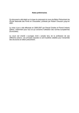 Notes préliminaires
Ce document a été établi sur la base du polycopié du cours de Béton Précontraint de
l’École Nationale des Ponts en Chaussées, professé par Robert Chaussin jusqu’en
2001.
La mise à jour a été effectuée en 2006-2007 par Pascal Charles et Florent Imberty
(Sétra), notamment pour tout ce qui concerne l’utilisation des normes européennes
(Eurocodes).
Le cours est orienté « ouvrages d’art » compte tenu de la profession de ses
différents auteurs. Les principes exposés ici sont toutefois valables pour l’ensemble
des structures en béton précontraint.
 