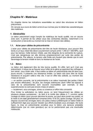 Cours de béton précontraint 21
Chapitre IV - Matériaux
Ce chapitre donne les indications essentielles au calcul des structures en béton
précontraint.
On renvoie aux cours de béton armé et aux normes pour le détail des caractéristiques
des matériaux.
1. Généralités
Le béton précontraint exige l’emploi de matériaux de haute qualité, mis en oeuvre
avec soin. Il permet de les utiliser sous des contraintes élevées, notamment à la
construction (c’est-à-dire au moment de la mise en tension des câbles).
1.1. Acier pour câbles de précontrainte
L’acier pour câbles de précontrainte doit être de haute résistance, pour pouvoir être
tendu à un taux initial très élevé (couramment compris entre 1 200 et 1 500 MPa, sauf
pour les barres). Cette tension initiale, pas très éloignée de la contrainte de rupture,
n’est pas dangereuse car elle diminue progressivement par suite des pertes de
précontrainte. Par ailleurs, la tension utile finale est d’autant plus élevée que le sont
davantage la tension initiale et donc la résistance de l’acier.
1.2. Béton
Le béton doit également être de très bonne qualité. En effet, tant qu’il n’est pas
précontraint, il risque de se fissurer sous l’effet de la gêne qu’apportent les coffrages à
son retrait ; pour éviter cela, il faut mettre ce béton en précontrainte très tôt alors que,
jeune encore, il présente une résistance limitée. Le béton doit donc être de haute
résistance et acquérir celle-ci très vite. Il est en effet très sollicité, au moment des
mises en tension :
— en section courante, car la précontrainte a sa valeur maximale (les pertes n’étant
pas encore effectuées) ; de plus, les charges extérieures (dont l’effet est opposé à
celui de la précontrainte) sont souvent incomplètes (par exemple, si des
superstructures ne sont pas encore mises en place) ;
— localement, sous ancrages, zones où s’exerce un effort très concentré.
Pour limiter la sollicitation du béton jeune, on tend fréquemment les câbles en
plusieurs phases successives : du tiers à la moitié des câbles à 7 j environ après
coulage du béton (pour pouvoir décintrer la poutre, qui peut alors porter son poids), et
le reste à une date généralement comprise entre 15 et 30 j après coulage. De plus, on
dispose souvent les ancrages dans une pièce d’about préfabriquée en béton fretté et
suffisamment âgé pour pouvoir résister aux efforts localisés sous ancrages. De toute
façon, la mise en précontrainte constitue pour le béton une épreuve préalable
déterminante (car en vraie grandeur) qui ne lui pardonnerait pas une éventuelle
médiocrité.
 