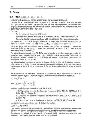 22 Chapitre IV - Matériaux
2. Béton
2.1. Résistance en compression
Le béton est caractérisé par sa résistance en compression à 28 jours.
La mesure de cette résistance se fait selon la norme NF EN 12390. Elle peut se faire
sur cylindre ou sur cube. En France, elle se fait habituellement par écrasement
d’éprouvettes cylindriques de 200cm² de section (diamètre Φ = 160mm) et de 320mm
de hauteur (éprouvette dite « 16/32 »).
On note
fcm la résistance moyenne à 28 jours
fck la résistance caractéristique à 28 jours (fractile 5%) mesurée sur cylindre
fck,cube la résistance caractéristique à 28 jours (fractile 5%) mesurée sur cube
La norme NF EN 206-1 indique comment, à partir des résultats d’essais sur un
nombre fini d’éprouvettes, on détermine fcm et fck par une analyse statistique.
Pour les pays qui utiliseraient des mesures sur cubes, l’Eurocode 2 donne les
relations entre fck et fck,cube. Toutes les formules de l’Eurocode 2 sont ensuite
exprimées en fonction de fck.
On obtient couramment fck = 30 MPa (par exemple, pour des ouvrages coulés en
place) et, avec un peu plus de soin, 35 ou 40 MPa. À l’heure actuelle, l’utilisation de
fluidifiants permet d’atteindre fck = 60 MPa et même, moyennant l’adjonction de
fumées de silice, 80 à 100 MPa.
La dénomination des bétons est de la forme « C 35 / 45 » où C désigne le béton
(Concrete), le premier nombre est la résistance caractéristique à 28j sur éprouvette
cylindrique, le second est la résistance à 28j sur éprouvette cubique (avec le même
béton).
Pour les bétons traditionnels, l’allure de la croissance de la résistance du béton en
fonction de son âge ( t = nombre de jours) est donnée par la formule de l’EC2 :
cmcccm fttf )()( β=
avec
















−=
t
stcc
28
1exp)(β
s est un coefficient qui dépend du type de ciment :
= 0,20 pour les ciments de classe de résistance CEM 42,5 R, CEM 52,5 N et
CEM 52,5 R (Classe R)
= 0,25 pour les ciments de classe de résistance CEM 32,5 R, CEM 42,5 N
(Classe N)
= 0,38 pour les ciments de classe de résistance CEM 32,5 N (Classe S)
La résistance caractéristique s’en déduit par la relation
MPatftf cmck 8)()( −=
Les valeurs résultant de cette formule, considérées comme normalement respectées
par tous les bétons sans prescription particulière, sont généralement pessimistes.
Par ailleurs, on admet, pour les calculs, qu’au-delà de 28 j, la résistance plafonne à sa
valeur fck , bien qu’en pratique elle continue à augmenter.
 