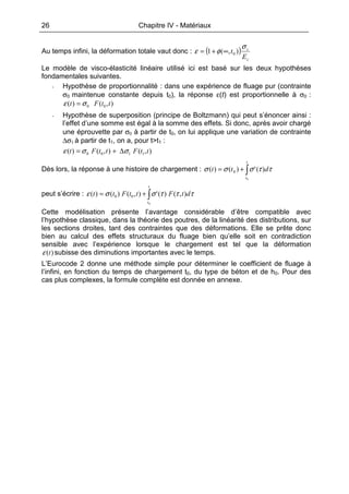 26 Chapitre IV - Matériaux
Au temps infini, la déformation totale vaut donc : ( )
c
c
E
t
σ
φε ),(1 0∞+=
Le modèle de visco-élasticité linéaire utilisé ici est basé sur les deux hypothèses
fondamentales suivantes.
- Hypothèse de proportionnalité : dans une expérience de fluage pur (contrainte
σ0 maintenue constante depuis t0), la réponse ε(t) est proportionnelle à σ0 :
),()( 00 ttFt σε =
- Hypothèse de superposition (principe de Boltzmann) qui peut s’énoncer ainsi :
l’effet d’une somme est égal à la somme des effets. Si donc, après avoir chargé
une éprouvette par σ0 à partir de t0, on lui applique une variation de contrainte
∆σ1 à partir de t1, on a, pour t>t1 :
),(),()( 1100 ttFttFt σσε ∆+=
Dès lors, la réponse à une histoire de chargement : ∫+=
t
t
dtt
0
)(')()( 0 ττσσσ
peut s’écrire : ∫+=
t
t
dtFttFtt
0
),()('),()()( 00 τττσσε
Cette modélisation présente l’avantage considérable d’être compatible avec
l’hypothèse classique, dans la théorie des poutres, de la linéarité des distributions, sur
les sections droites, tant des contraintes que des déformations. Elle se prête donc
bien au calcul des effets structuraux du fluage bien qu’elle soit en contradiction
sensible avec l’expérience lorsque le chargement est tel que la déformation
)(tε subisse des diminutions importantes avec le temps.
L’Eurocode 2 donne une méthode simple pour déterminer le coefficient de fluage à
l’infini, en fonction du temps de chargement t0, du type de béton et de h0. Pour des
cas plus complexes, la formule complète est donnée en annexe.
 