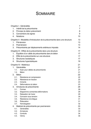 SOMMAIRE
Chapitre I - Généralités 7
1. Intérêt de la précontrainte 7
2. Principe du béton précontraint 8
3. Conventions de signes 9
4. Notations 10
Chapitre II - Modalités d'introduction de la précontrainte dans une structure 13
1. Pré-tension 13
2. Post-tension 13
3. Précontrainte par déplacements extérieurs imposés 14
Chapitre III - Effets de la précontrainte dans une structure 17
1. Équilibre d’un câble de précontrainte dans le béton 17
2. Effet de la précontrainte sur une structure 17
3. Structures isostatiques 17
4. Structures hyperstatiques 19
Chapitre IV - Matériaux 21
1. Généralités 21
1.1. Acier pour câbles de précontrainte 21
1.2. Béton 21
2. Béton 22
2.1. Résistance en compression 22
2.2. Résistance en traction 23
2.3. Ciments 23
2.4. Déformations du béton 23
3. Armatures de précontrainte 28
3.1. Formes 28
3.2. Diagramme contraintes-déformations 29
3.3. Relaxation de l’acier 29
3.4. Corrosion sous tension 30
3.5. Résistance à la fatigue 31
3.6. Élaboration 31
3.7. Homologation 32
4. Matériel de précontrainte par post-tension 33
4.1. Généralités 33
4.2. Armatures 33
4.3. Conduits 34
4.4. Vérins 35
 
