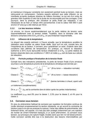 30 Chapitre IV - Matériaux
et maintenue à longueur constante non seulement perdrait toute sa tension, mais se
retrouverait en compression. Certains experts estiment que cette inflexion ne se
manifeste qu’après quelques dizaines de milliers d’années, ce qui est d’un ordre de
grandeur bien supérieur à celui de la durée de vie escomptée pour les ouvrages. C’est
pourquoi, dans la pratique, afin d’évaluer la perte finale par relaxation, il est
nécessaire de se fixer un temps infini conventionnel. C’est la valeur 500 000 h (soit
environ 57 ans) qui a été retenue par l’EC2.
3.3.2. Loi des tensions initiales
Là encore, on trouve expérimentalement que la perte relative de tension varie
exponentiellement avec la tension initiale. Toutefois, dans le domaine utile des
tensions comprises entre 0,6 fpk et 0,8 fpk, on peut linéariser l’exponentielle.
3.3.3. Influence de la température
La plupart des experts estiment, à l’heure actuelle, que la température accélère la
relaxation sans modifier sa valeur finale réelle. Quoi qu’il en soit, compte tenu de
l’importance de ce facteur, il convient, pour caractériser un acier, d’opérer dans des
conditions bien définies de température. En pratique, on mesure la relaxation
isotherme à 20°C d’une éprouvette tendue initialement à 0,7fpk. La perte relative de
tension observée dans ces conditions à 1 000 h et notée ρ1000 sert de base aux calculs
de relaxation.
3.3.4. Formule pratique d’évaluation de la tension finale
Compte tenu des indications précédentes, la perte de tension finale d’une armature
soumise à une température proche de la température climatique est donnée par :
Classe 1 : 5
)1(75,0
7,6
1000 10
1000
39,5 −
−






=
∆ µ
µ
pr
pr t
eρ
σ
σ
(fil ou toron — relaxation normale)
Classe 2 : 5
)1(75,0
1,9
1000 10
1000
66,0 −
−






=
∆ µ
µ
pr
pr t
eρ
σ
σ
(fil ou toron — basse relaxation)
Classe 3 : 5
)1(75,0
8
1000 10
1000
98,1 −
−






=
∆ µ
µ
pr
pr t
eρ
σ
σ
(barres laminées à chaud, ayant subi
un traitement complémentaire)
On a
pk
pi
f
σ
µ = (σpi est la contrainte dans le béton après les pertes instantanées).
Le coefficient ρ1000 vaut 8% pour la classe 1, 2.5% pour la classe 2, et 4% pour la
classe 3.
3.4. Corrosion sous tension
En plus du phénomène habituel de corrosion par oxydation (la formation continue de
rouille réduisant progressivement la section résistante, ce qui accroît la contrainte de
traction jusqu’à ce que se produise la rupture), l’acier des câbles de précontrainte, très
fortement tendu, est exposé, s’il n’est pas bien protégé (notamment par une injection
de mortier de ciment fortement basique), à un autre phénomène : la corrosion sous
tension, qui provoque une rupture fragile, brutale (sans que rien ne l’ait laissé prévoir).
Cette corrosion semble être due à la destruction des liaisons intercristallines par
 
