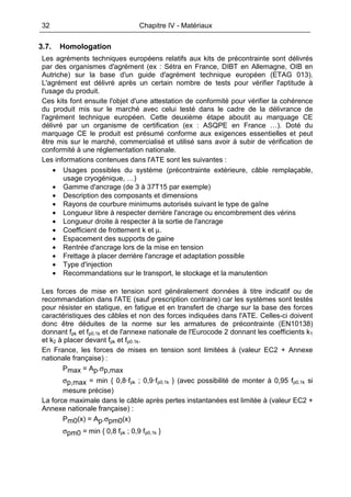 32 Chapitre IV - Matériaux
3.7. Homologation
Les agréments techniques européens relatifs aux kits de précontrainte sont délivrés
par des organismes d'agrément (ex : Sétra en France, DIBT en Allemagne, OIB en
Autriche) sur la base d'un guide d'agrément technique européen (ETAG 013).
L'agrément est délivré après un certain nombre de tests pour vérifier l'aptitude à
l'usage du produit.
Ces kits font ensuite l'objet d'une attestation de conformité pour vérifier la cohérence
du produit mis sur le marché avec celui testé dans le cadre de la délivrance de
l'agrément technique européen. Cette deuxième étape aboutit au marquage CE
délivré par un organisme de certification (ex : ASQPE en France …). Doté du
marquage CE le produit est présumé conforme aux exigences essentielles et peut
être mis sur le marché, commercialisé et utilisé sans avoir à subir de vérification de
conformité à une réglementation nationale.
Les informations contenues dans l'ATE sont les suivantes :
• Usages possibles du système (précontrainte extérieure, câble remplaçable,
usage cryogénique, …)
• Gamme d'ancrage (de 3 à 37T15 par exemple)
• Description des composants et dimensions
• Rayons de courbure minimums autorisés suivant le type de gaîne
• Longueur libre à respecter derrière l'ancrage ou encombrement des vérins
• Longueur droite à respecter à la sortie de l'ancrage
• Coefficient de frottement k et µ.
• Espacement des supports de gaine
• Rentrée d'ancrage lors de la mise en tension
• Frettage à placer derrière l'ancrage et adaptation possible
• Type d'injection
• Recommandations sur le transport, le stockage et la manutention
Les forces de mise en tension sont généralement données à titre indicatif ou de
recommandation dans l'ATE (sauf prescription contraire) car les systèmes sont testés
pour résister en statique, en fatigue et en transfert de charge sur la base des forces
caractéristiques des câbles et non des forces indiquées dans l'ATE. Celles-ci doivent
donc être déduites de la norme sur les armatures de précontrainte (EN10138)
donnant fpk et fp0.1k et de l'annexe nationale de l'Eurocode 2 donnant les coefficients k1
et k2 à placer devant fpk et fp0.1k.
En France, les forces de mises en tension sont limitées à (valeur EC2 + Annexe
nationale française) :
Pmax = Ap.σp,max
σp,max = min { 0,8·fpk ; 0,9·fp0,1k } (avec possibilité de monter à 0,95 fp0,1k si
mesure précise)
La force maximale dans le câble après pertes instantanées est limitée à (valeur EC2 +
Annexe nationale française) :
Pm0(x) = Ap.σpm0(x)
σpm0 = min { 0,8 fpk ; 0,9 fp0,1k }
 