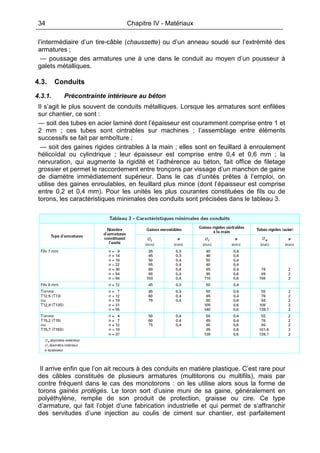 34 Chapitre IV - Matériaux
l’intermédiaire d’un tire-câble (chaussette) ou d’un anneau soudé sur l’extrémité des
armatures ;
— poussage des armatures une à une dans le conduit au moyen d’un pousseur à
galets métalliques.
4.3. Conduits
4.3.1. Précontrainte intérieure au béton
Il s’agit le plus souvent de conduits métalliques. Lorsque les armatures sont enfilées
sur chantier, ce sont :
— soit des tubes en acier laminé dont l’épaisseur est couramment comprise entre 1 et
2 mm ; ces tubes sont cintrables sur machines ; l’assemblage entre éléments
successifs se fait par emboîture ;
— soit des gaines rigides cintrables à la main ; elles sont en feuillard à enroulement
hélicoïdal ou cylindrique ; leur épaisseur est comprise entre 0,4 et 0,6 mm ; la
nervuration, qui augmente la rigidité et l’adhérence au béton, fait office de filetage
grossier et permet le raccordement entre tronçons par vissage d’un manchon de gaine
de diamètre immédiatement supérieur. Dans le cas d’unités prêtes à l’emploi, on
utilise des gaines enroulables, en feuillard plus mince (dont l’épaisseur est comprise
entre 0,2 et 0,4 mm). Pour les unités les plus courantes constituées de fils ou de
torons, les caractéristiques minimales des conduits sont précisées dans le tableau 3.
Il arrive enfin que l’on ait recours à des conduits en matière plastique. C’est rare pour
des câbles constitués de plusieurs armatures (multitorons ou multifils), mais par
contre fréquent dans le cas des monotorons : on les utilise alors sous la forme de
torons gainés protégés. Le toron sort d’usine muni de sa gaine, généralement en
polyéthylène, remplie de son produit de protection, graisse ou cire. Ce type
d’armature, qui fait l’objet d’une fabrication industrielle et qui permet de s’affranchir
des servitudes d’une injection au coulis de ciment sur chantier, est parfaitement
 
