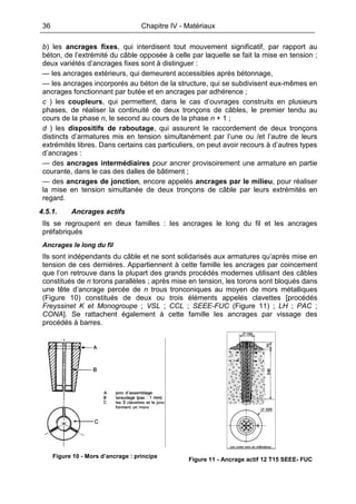 36 Chapitre IV - Matériaux
b) les ancrages fixes, qui interdisent tout mouvement significatif, par rapport au
béton, de l’extrémité du câble opposée à celle par laquelle se fait la mise en tension ;
deux variétés d’ancrages fixes sont à distinguer :
— les ancrages extérieurs, qui demeurent accessibles après bétonnage,
— les ancrages incorporés au béton de la structure, qui se subdivisent eux-mêmes en
ancrages fonctionnant par butée et en ancrages par adhérence ;
c ) les coupleurs, qui permettent, dans le cas d’ouvrages construits en plusieurs
phases, de réaliser la continuité de deux tronçons de câbles, le premier tendu au
cours de la phase n, le second au cours de la phase n + 1 ;
d ) les dispositifs de raboutage, qui assurent le raccordement de deux tronçons
distincts d’armatures mis en tension simultanément par l’une ou /et l’autre de leurs
extrémités libres. Dans certains cas particuliers, on peut avoir recours à d’autres types
d’ancrages :
— des ancrages intermédiaires pour ancrer provisoirement une armature en partie
courante, dans le cas des dalles de bâtiment ;
— des ancrages de jonction, encore appelés ancrages par le milieu, pour réaliser
la mise en tension simultanée de deux tronçons de câble par leurs extrémités en
regard.
4.5.1. Ancrages actifs
Ils se regroupent en deux familles : les ancrages le long du fil et les ancrages
préfabriqués
Ancrages le long du fil
Ils sont indépendants du câble et ne sont solidarisés aux armatures qu’après mise en
tension de ces dernières. Appartiennent à cette famille les ancrages par coincement
que l’on retrouve dans la plupart des grands procédés modernes utilisant des câbles
constitués de n torons parallèles ; après mise en tension, les torons sont bloqués dans
une tête d’ancrage percée de n trous tronconiques au moyen de mors métalliques
(Figure 10) constitués de deux ou trois éléments appelés clavettes [procédés
Freyssinet K et Monogroupe ; VSL ; CCL ; SEEE-FUC (Figure 11) ; LH ; PAC ;
CONA]. Se rattachent également à cette famille les ancrages par vissage des
procédés à barres.
Figure 10 - Mors d’ancrage : principe
Figure 11 - Ancrage actif 12 T15 SEEE- FUC
 