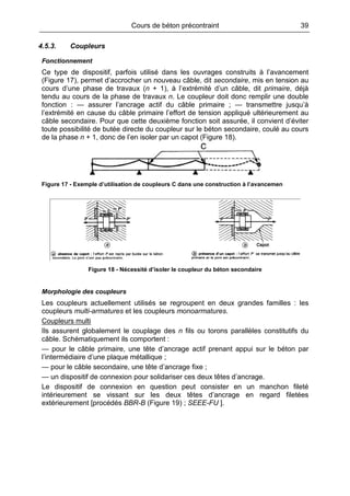 Cours de béton précontraint 39
4.5.3. Coupleurs
Fonctionnement
Ce type de dispositif, parfois utilisé dans les ouvrages construits à l’avancement
(Figure 17), permet d’accrocher un nouveau câble, dit secondaire, mis en tension au
cours d’une phase de travaux (n + 1), à l’extrémité d’un câble, dit primaire, déjà
tendu au cours de la phase de travaux n. Le coupleur doit donc remplir une double
fonction : — assurer l’ancrage actif du câble primaire ; — transmettre jusqu’à
l’extrémité en cause du câble primaire l’effort de tension appliqué ultérieurement au
câble secondaire. Pour que cette deuxième fonction soit assurée, il convient d’éviter
toute possibilité de butée directe du coupleur sur le béton secondaire, coulé au cours
de la phase n + 1, donc de l’en isoler par un capot (Figure 18).
Figure 17 - Exemple d’utilisation de coupleurs C dans une construction à l’avancemen
Figure 18 - Nécessité d’isoler le coupleur du béton secondaire
Morphologie des coupleurs
Les coupleurs actuellement utilisés se regroupent en deux grandes familles : les
coupleurs multi-armatures et les coupleurs monoarmatures.
Coupleurs multi
Ils assurent globalement le couplage des n fils ou torons parallèles constitutifs du
câble. Schématiquement ils comportent :
— pour le câble primaire, une tête d’ancrage actif prenant appui sur le béton par
l’intermédiaire d’une plaque métallique ;
— pour le câble secondaire, une tête d’ancrage fixe ;
— un dispositif de connexion pour solidariser ces deux têtes d’ancrage.
Le dispositif de connexion en question peut consister en un manchon fileté
intérieurement se vissant sur les deux têtes d’ancrage en regard filetées
extérieurement [procédés BBR-B (Figure 19) ; SEEE-FU ].
 