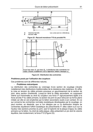 Cours de béton précontraint 41
Figure 22 - Raccord monotoron T15 du procédé PA
Figure 23 - Distribution des contraintes
Problèmes posés par l’utilisation des coupleurs
Ces problèmes sont de différentes natures.
- Problèmes mécaniques
La distribution des contraintes au voisinage d’une section de couplage s’écarte
notablement des distributions traditionnelles de la résistance des matériaux. En effet,
la mise en tension du câble primaire provoque un gauchissement de la section de
joint, alors section d’extrémité. Lorsqu’on tend le câble secondaire, en supposant
même qu’il transmette au droit du coupleur une force P’ rigoureusement égale à la
force ancrée P du câble primaire, la section de joint ne peut retrouver sa forme plane
initiale car elle en est empêchée par le béton secondaire coulé à son contact. En ce
qui concerne les contraintes normales isostatiques développées par le couplage, on
peut montrer, en élasticité, que si l’on désigne par σP la distribution linéaire de
contraintes équilibrant l’effort isostatique de précontrainte P, elles valent σP/2 sur la
hauteur des sections proches du joint, sauf à l’aplomb de la plaque d’appui du câble
primaire sur le béton. Au droit de cette plaque, elles présentent un pic dont le volume
équilibre, bien évidemment, la force P /2 (Figure 23).
 