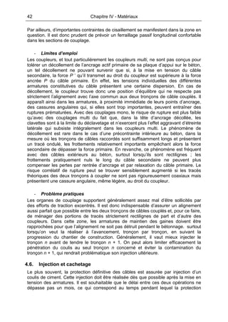 42 Chapitre IV - Matériaux
Par ailleurs, d’importantes contraintes de cisaillement se manifestent dans la zone en
question. Il est donc prudent de prévoir un ferraillage passif longitudinal confortable
dans les sections de couplage.
- Limites d’emploi
Les coupleurs, et tout particulièrement les coupleurs multi, ne sont pas conçus pour
tolérer un décollement de l’ancrage actif primaire de sa plaque d’appui sur le béton,
un tel décollement ne pouvant survenir que si, à la mise en tension du câble
secondaire, la force P ’ qu’il transmet au droit du coupleur est supérieure à la force
ancrée P du câble primaire. En effet, les tensions individuelles des différentes
armatures constitutives du câble présentent une certaine dispersion. En cas de
décollement, le coupleur trouve donc une position d’équilibre qui ne respecte pas
strictement l’alignement avec l’axe commun aux deux tronçons de câble couplés. Il
apparaît ainsi dans les armatures, à proximité immédiate de leurs points d’ancrage,
des cassures angulaires qui, si elles sont trop importantes, peuvent entraîner des
ruptures prématurées. Avec des couplages mono, le risque de rupture est plus faible
qu’avec des couplages multi du fait que, dans la tête d’ancrage décollée, les
clavettes sont à la limite du déclavetage et n’exercent plus l’effet aggravant d’étreinte
latérale qui subsiste intégralement dans les coupleurs multi. Le phénomène de
décollement est rare dans le cas d’une précontrainte intérieure au béton, dans la
mesure où les tronçons de câbles raccordés sont suffisamment longs et présentent
un tracé ondulé, les frottements relativement importants empêchant alors la force
secondaire de dépasser la force primaire. En revanche, ce phénomène est fréquent
avec des câbles extérieurs au béton, surtout lorsqu’ils sont rectilignes ; les
frottements pratiquement nuls le long du câble secondaire ne peuvent plus
compenser les pertes par rentrée d’ancrage et par relaxation du câble primaire. Le
risque corrélatif de rupture peut se trouver sensiblement augmenté si les tracés
théoriques des deux tronçons à coupler ne sont pas rigoureusement coaxiaux mais
présentent une cassure angulaire, même légère, au droit du coupleur.
- Problème pratiques
Les organes de couplage supportent généralement assez mal d’être sollicités par
des efforts de traction excentrés. Il est donc indispensable d’assurer un alignement
aussi parfait que possible entre les deux tronçons de câbles couplés et, pour ce faire,
de ménager des portions de tracés strictement rectilignes de part et d’autre des
coupleurs. Dans cette zone, les armatures de maintien des gaines doivent être
rapprochées pour que l’alignement ne soit pas détruit pendant le bétonnage. surtout
lorsqu’on veut la réaliser à l’avancement, tronçon par tronçon, en suivant la
progression du chantier de construction. Généralement, il vaut mieux injecter le
tronçon n avant de tendre le tronçon n + 1. On peut alors limiter efficacement la
pénétration du coulis au seul tronçon n concerné et éviter la contamination du
tronçon n + 1, qui rendrait problématique son injection ultérieure.
4.6. Injection et cachetage
Le plus souvent, la protection définitive des câbles est assurée par injection d’un
coulis de ciment. Cette injection doit être réalisée dès que possible après la mise en
tension des armatures. Il est souhaitable que le délai entre ces deux opérations ne
dépasse pas un mois, ce qui correspond au temps pendant lequel la protection
 