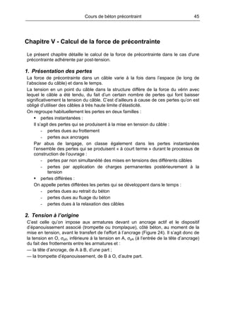 Cours de béton précontraint 45
Chapitre V - Calcul de la force de précontrainte
Le présent chapitre détaille le calcul de la force de précontrainte dans le cas d'une
précontrainte adhérente par post-tension.
1. Présentation des pertes
La force de précontrainte dans un câble varie à la fois dans l’espace (le long de
l’abscisse du câble) et dans le temps.
La tension en un point du câble dans la structure diffère de la force du vérin avec
lequel le câble a été tendu, du fait d’un certain nombre de pertes qui font baisser
significativement la tension du câble. C’est d’ailleurs à cause de ces pertes qu’on est
obligé d’utiliser des câbles à très haute limite d’élasticité.
On regroupe habituellement les pertes en deux familles :
pertes instantanées :
Il s’agit des pertes qui se produisent à la mise en tension du câble :
- pertes dues au frottement
- pertes aux ancrages
Par abus de langage, on classe également dans les pertes instantanées
l’ensemble des pertes qui se produisent « à court terme » durant le processus de
construction de l’ouvrage :
- pertes par non simultanéité des mises en tensions des différents câbles
- pertes par application de charges permanentes postérieurement à la
tension
pertes différées :
On appelle pertes différées les pertes qui se développent dans le temps :
- pertes dues au retrait du béton
- pertes dues au fluage du béton
- pertes dues à la relaxation des câbles
2. Tension à l’origine
C’est celle qu’on impose aux armatures devant un ancrage actif et le dispositif
d’épanouissement associé (trompette ou tromplaque), côté béton, au moment de la
mise en tension, avant le transfert de l’effort à l’ancrage (Figure 24). Il s’agit donc de
la tension en O, σp0, inférieure à la tension en A, σpA (à l’entrée de la tête d’ancrage)
du fait des frottements entre les armatures et :
— la tête d’ancrage, de A à B, d’une part ;
— la trompette d’épanouissement, de B à O, d’autre part.
 