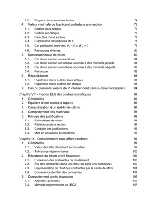 3.2. Respect des contraintes limites 74
4. Valeur minimale de la précontrainte dans une section 75
4.1. Section sous-critique 76
4.2. Section sur-critique 76
4.3. Caractère d’une section 78
4.4. Expressions développées de P 78
4.5. Cas particulier important 0'0 21 == σσ et 79
4.6. Remarques diverses 80
5. Section minimale de béton 80
5.1. Cas d’une section sous-critique 81
5.2. Cas d’une section sur-critique soumise à des moments positifs 81
5.3. Cas d’une section sur-critique soumise à des moments négatifs 82
5.4. Remarque 82
6. Récapitulation 83
6.1. Hypothèse d’une section sous-critique 83
6.2. Hypothèse d’une section sur-critique 83
7. Cas où plusieurs valeurs de P interviennent dans le dimensionnement 84
Chapitre VIII - Flexion ELU des poutres isostatiques 89
1. Généralités 89
2. Équilibre d’une section à rupture 89
3. Caractérisation d’un état-limite ultime 91
4. Comportement des matériaux 91
5. Principe des justifications 93
5.1. Sollicitations de calcul 93
5.2. Résistance de la section 95
5.3. Conduite des justifications 95
5.4. Mise en équations du problème 96
Chapitre IX - Comportement sous effort tranchant 99
1. Généralités 99
1.1. Valeur de l’effort tranchant à considérer 99
1.2. Tolérances réglementaires 100
2. Résistance du béton avant fissuration 100
2.1. Expression des contraintes de cisaillement 100
2.2. État des contraintes dans une âme (ou dans une membrure) 100
2.3. Représentation de l’état des contraintes par le cercle de Mohr 101
2.4. Convenance de l’état des contraintes 103
3. Comportement après fissuration 106
3.1. Approche qualitative 106
3.2. Méthode réglementaire de l’EC2 107
 