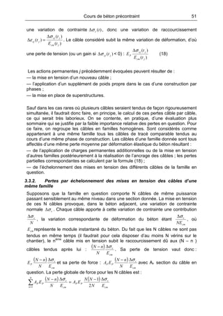 Cours de béton précontraint 51
une variation de contrainte )(tcσ∆ , donc une variation de raccourcissement
)(
)(
)(
jcm
jcj
jcj
tE
t
t
σ
ε
∆
=∆ . Le câble considéré subit la même variation de déformation, d’où
une perte de tension (ou un gain si )( jcj tσ∆ < 0) :
)(
)(
jcm
jcj
P
tE
t
E
σ∆
(18)
Les actions permanentes j précédemment évoquées peuvent résulter de :
— la mise en tension d’un nouveau câble ;
— l’application d’un supplément de poids propre dans le cas d’une construction par
phases ;
— la mise en place de superstructures.
Sauf dans les cas rares où plusieurs câbles seraient tendus de façon rigoureusement
simultanée, il faudrait donc faire, en principe, le calcul de ces pertes câble par câble,
ce qui serait très laborieux. On se contente, en pratique, d’une évaluation plus
sommaire qui se justifie par la faible importance relative des pertes en question. Pour
ce faire, on regroupe les câbles en familles homogènes. Sont considérés comme
appartenant à une même famille tous les câbles de tracé comparable tendus au
cours d’une même phase de construction. Les câbles d’une famille donnée sont tous
affectés d’une même perte moyenne par déformation élastique du béton résultant :
— de l’application de charges permanentes additionnelles ou de la mise en tension
d’autres familles postérieurement à la réalisation de l’ancrage des câbles ; les pertes
partielles correspondantes se calculent par la formule (18) ;
— de l’échelonnement des mises en tension des différents câbles de la famille en
question.
3.3.2. Pertes par échelonnement des mises en tension des câbles d’une
même famille
Supposons que la famille en question comporte N câbles de même puissance
passant sensiblement au même niveau dans une section donnée. La mise en tension
de ces N câbles provoque, dans le béton adjacent, une variation de contrainte
normale cσ∆ . Chaque câble apporte à cette variation de contrainte une contribution
N
cσ∆
, la variation correspondante de déformation du béton étant
cm
c
NE
σ∆
, où
cmE représente le module instantané du béton. Du fait que les N câbles ne sont pas
tendus en même temps (il faudrait pour cela disposer d’au moins N vérins sur le
chantier), le nème
câble mis en tension subit le raccourcissement dû aux (N – n )
câbles tendus après lui :
( )
cm
c
EN
nN σ∆−
. Sa perte de tension vaut donc :
( )
cm
c
P
EN
nN
E
σ∆−
et sa perte de force :
( )
cm
c
PP
EN
nN
EA
σ∆−
avec Ap section du câble en
question. La perte globale de force pour les N câbles est :
( ) ( )
cm
c
PP
N
n cm
c
PP
EN
NN
EA
EN
nN
EA
σσ ∆−
=
∆−
∑= 2
1
1
 