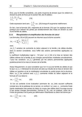 52 Chapitre V - Calcul de la force de précontrainte
D’où, pour la famille considérée, une perte moyenne de tension (que l’on obtient en
divisant la perte de force par la section NAp des N câbles) :
( )
c
cm
P
N
N
E
E
σ∆
−1
2
1
(19)
Cette expression tend vers : c
cm
P
E
E
σ∆
2
1
(20) lorsque N augmente indéfiniment.
En fait, c’est la formule (20), majorante de la formule (19) que l’on applique dans la
pratique pour estimer les pertes par échelonnement des mises en tension au sein
d’une famille de câbles.
3.3.3. Récapitulation et simplification des formules de calcul
Les formules (18) et (20) peuvent se résumer sous la forme suivante :
∑







 ∆
=∆
)(
)(
jcm
jcj
jPe
tE
t
kE
σ
σ (21)
avec
( )jcj tσ∆ variation de contrainte du béton adjacent à la famille j de câbles étudiée,
dans la section considérée, sous l’effet des actions permanentes appliquées au
jour tj;
kj coefficient multiplicateur égal à : 1/2 pour ( )jcj tσ∆ dû à la mise en tension des
câbles mêmes de la famille et aux charges permanentes mobilisées simultanément,
1 pour les variations ( )jcj tσ∆ générées par les actions permanentes appliquées
postérieurement à la mise en tension de la famille.
Assez fréquemment, on peut considérer que l’on n’a qu’une famille de câbles et que
le seul ( )jcj tσ∆ intéressant la structure est celui qui résulte de la mise en tension des
câbles en question et de la mobilisation simultanée du poids propre de la structure.
Alors ( )jcj tσ∆ se confond avec ( )jcj tσ , contrainte initiale du béton adjacent et la
formule (21) se réduit à :
c
cm
P
e
E
E
σσ ∆=∆
2
1
(22)
Si l’on se contente d’une évaluation sommaire de eσ∆ (très souvent suffisante
compte tenu de la petitesse de ce terme), on confond cσ∆ avec cσ , contrainte finale
(après stabilisation des pertes) du béton au niveau des câbles dans l’ouvrage soumis
à ses seules charges permanentes. Comme Ep /Ecm est, en pratique, voisin de 6,
l’ordre de grandeur de la perte par déformation instantanée du béton est donné par :
cc
cm
P
e
E
E
σσσ 3
2
1
=∆=∆ (23)
 