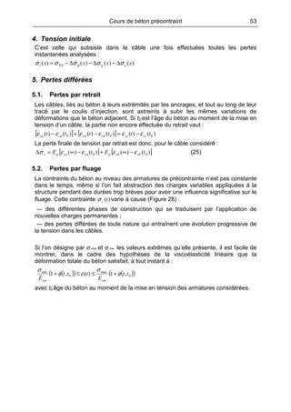 Cours de béton précontraint 53
4. Tension initiale
C’est celle qui subsiste dans le câble une fois effectuées toutes les pertes
instantanées analysées :
)()()()( 0 xxxx egPi σσσσσ ϕ ∆−∆−∆−=
5. Pertes différées
5.1. Pertes par retrait
Les câbles, liés au béton à leurs extrémités par les ancrages, et tout au long de leur
tracé par le coulis d’injection, sont astreints à subir les mêmes variations de
déformations que le béton adjacent. Si t0 est l’âge du béton au moment de la mise en
tension d’un câble, la partie non encore effectuée du retrait vaut :
[ ] [ ] )()()()()()( 000 tttttt cscscdcdcaca εεεεεε −=−+−
La perte finale de tension par retrait est donc, pour le câble considéré :
[ ] [ ])()()()( 00 tEtE cdcdpcacaps εεεεσ −∞+−∞=∆ (25)
5.2. Pertes par fluage
La contrainte du béton au niveau des armatures de précontrainte n’est pas constante
dans le temps, même si l’on fait abstraction des charges variables appliquées à la
structure pendant des durées trop brèves pour avoir une influence significative sur le
fluage. Cette contrainte )(tcσ varie à cause (Figure 28) :
— des différentes phases de construction qui se traduisent par l’application de
nouvelles charges permanentes ;
— des pertes différées de toute nature qui entraînent une évolution progressive de
la tension dans les câbles.
Si l’on désigne par σ max et σ min les valeurs extrêmes qu’elle présente, il est facile de
montrer, dans le cadre des hypothèses de la viscoélasticité linéaire que la
déformation totale du béton satisfait, à tout instant à :
( )( ) ( )( )0
max
0
min
,1)(,1 tt
E
ttt
E cmcm
φ
σ
εφ
σ
+≤≤+
avec t0 âge du béton au moment de la mise en tension des armatures considérées.
 