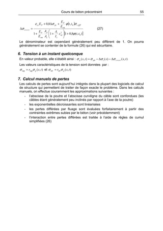 Cours de béton précontraint 55
( )
[ ]),(8,0111
,8,0
0
2
,0
ttz
I
A
A
A
E
E
tt
E
E
E
cp
c
c
c
p
cm
P
QPc
cm
P
prPcs
rsc
ϕ
σϕσε
σ
+





++
+∆+
=∆ ++ (27)
Le dénominateur est cependant généralement peu différent de 1. On pourra
généralement se contenter de la formule (26) qui est sécuritaire.
6. Tension à un instant quelconque
En valeur probable, elle s’établit ainsi : ),()(),( 0 txxtx rscipp ++∆−∆−= σσσσ
Les valeurs caractéristiques de la tension sont données par :
),(supsup txr pσσ = et ),(infinf txr pσσ =
7. Calcul manuels de pertes
Les calculs de pertes sont aujourd’hui intégrés dans la plupart des logiciels de calcul
de structure qui permettent de traiter de façon exacte le problème. Dans les calculs
manuels, on effectue couramment les approximations suivantes :
- l’abscisse de la poutre et l’abscisse curviligne du câble sont confondues (les
câbles étant généralement peu inclinés par rapport à l’axe de la poutre)
- les exponentielles décroissantes sont linéarisées
- les pertes différées par fluage sont évaluées forfaitairement à partir des
contraintes extrêmes subies par le béton (voir précédemment)
- l’interaction entre pertes différées est traitée à l’aide de règles de cumul
simplifiées (26)
 