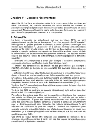Cours de béton précontraint 57
Chapitre VI - Contexte réglementaire
Avant de décrire dans les chapitres suivants le comportement des structures en
béton précontraint, ce chapitre rassemble un certain nombre de données et
prescriptions d’origine réglementaire nécessaires au calcul d’une structure en béton
précontraint. Nous nous efforcerons pas la suite de ne pas faire appel au règlement
pour décrire le comportement physique de la précontrainte.
1. Généralités
Le béton précontraint est actuellement régi par les règles BPEL qui sont
progressivement remplacées par les normes Eurocodes, en particulier l’Eurocode 2
(béton) partie 1.1 (règles générales et bâtiment) et partie 2 (Ponts). Les charges sont
définies dans l’Eurocode 1. L’Eurocode 1 et 2 sont des normes semi probabilistes
basées sur la notion d’états limites. Les données de base (valeurs des actions à
prendre en compte, performances mécaniques des matériaux mis en oeuvre, etc.) de
la justification d’une structure étant des grandeurs aléatoires, une sécurité absolue
ne peut être assurée. Partant de cette remarque, les normes proposent la démarche
suivante :
— recherche des phénomènes à éviter (par exemple : fissuration, déformations
excessives, vibrations, plastification locale des matériaux, ruine) ;
— analyse des conséquences de chacun de ces phénomènes (par exemple :
inconfort, diminution de la durée de vie escomptée des ouvrages, risques pour les
usagers) ;
— définition de critères de sécurité réduisant d’autant plus la probabilité d’occurrence
de ces phénomènes que les conséquences de leur apparition sont plus graves.
En pratique, à chaque phénomène à éviter correspond un état limite. Selon la gravité
des risques qui leurs sont associés, ces états limites se rangent en deux grandes
catégories : les états limites de service (ELS) et les états limites ultimes (ELU).
Vis-à-vis des ELS, on souhaite que les matériaux se comportent de façon réversible
(élastique la plupart du temps).
Vis-à-vis des ELU, au contraire, on accepte généralement qu’ils entrent dans leur
domaine de fonctionnement plastique.
Par ailleurs, les actions aussi bien que les caractères mécaniques des matériaux
sont définis par différentes valeurs représentatives, en particulier par des valeurs
dites caractéristiques. À partir des valeurs représentatives des actions, on forme
alors des combinaisons d’actions (ensemble d’actions à considérer simultanément
pour le dimensionnement) dans lesquelles les valeurs caractéristiques Fi sont
affectées de coefficients de prise en compte iFγ d’autant plus importants qu’on
souhaite réduire la probabilité d’atteinte des effets des combinaisons en cause (ces
coefficients iFγ sont donc plus grands dans les combinaisons aux ELU que dans les
combinaisons aux ELS).
Ces effets de calcul doivent être comparés aux capacités de résistance de la
structure, elles-mêmes estimées à partir, non pas des valeurs caractéristiques des
caractères mécaniques des matériaux
 