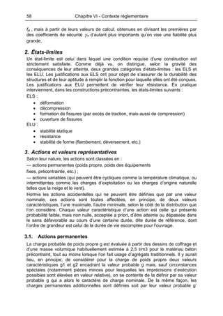 58 Chapitre VI - Contexte réglementaire
fjk , mais à partir de leurs valeurs de calcul, obtenues en divisant les premières par
des coefficients de sécurité mjγ d’autant plus importants qu’on vise une fiabilité plus
grande.
2. États-limites
Un état-limite est celui dans lequel une condition requise d’une construction est
strictement satisfaite. Comme déjà vu, on distingue, selon la gravité des
conséquences de leur atteinte, deux grandes catégories d’états-limites : les ELS et
les ELU. Les justifications aux ELS ont pour objet de s’assurer de la durabilité des
structures et de leur aptitude à remplir la fonction pour laquelle elles ont été conçues.
Les justifications aux ELU permettent de vérifier leur résistance. En pratique
interviennent, dans les constructions précontraintes, les états-limites suivants :
ELS :
• déformation
• décompression
• formation de fissures (par excès de traction, mais aussi de compression)
• ouverture de fissures
ELU :
• stabilité statique
• résistance
• stabilité de forme (flambement, déversement, etc.)
3. Actions et valeurs représentatives
Selon leur nature, les actions sont classées en :
— actions permanentes (poids propre, poids des équipements
fixes, précontrainte, etc.) ;
— actions variables (qui peuvent être cycliques comme la température climatique, ou
intermittentes comme les charges d’exploitation ou les charges d’origine naturelle
telles que la neige et le vent).
Hormis les actions accidentelles qui ne peuvent être définies que par une valeur
nominale, ces actions sont toutes affectées, en principe, de deux valeurs
caractéristiques, l’une maximale, l’autre minimale, selon le côté de la distribution que
l’on considère. Chaque valeur caractéristique d’une action est celle qui présente
probabilité faible, mais non nulle, acceptée a priori, d’être atteinte ou dépassée dans
le sens défavorable au cours d’une certaine durée, dite durée de référence, dont
l’ordre de grandeur est celui de la durée de vie escomptée pour l’ouvrage.
3.1. Actions permanentes
La charge probable de poids propre g est évaluée à partir des dessins de coffrage et
d’une masse volumique habituellement estimée à 2,5 t/m3 pour le matériau béton
précontraint, tout au moins lorsque l’on fait usage d’agrégats traditionnels. Il y aurait
lieu, en principe, de considérer pour la charge de poids propre deux valeurs
caractéristiques g1 et g2 encadrant la valeur probable g mais, sauf circonstances
spéciales (notamment pièces minces pour lesquelles les imprécisions d’exécution
possibles sont élevées en valeur relative), on se contente de la définir par sa valeur
probable g qui a alors le caractère de charge nominale. De la même façon, les
charges permanentes additionnelles sont définies soit par leur valeur probable g’
 