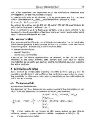 Cours de béton précontraint 59
soit, si les incertitudes sont importantes ou si des modifications ultérieures sont
envisageables, par des valeurs caractéristiques.
La précontrainte enfin est représentée, pour les justifications aux ELS, par deux
valeurs caractéristiques Pk,inf et Pk,sup encadrant la valeur probable Pm avec :
Pk,inf = rinf Pm et Pk,sup = rsup Pm
Les valeurs de rinf et rsup sont de 0,95 et 1,05 ou bien 0,90 et 1,10 suivant le type de
précontrainte (post-tension, prétension etc…)
Pour les justifications vis-à-vis des ELU, au contraire, seule la valeur probable Pm de
la précontrainte est à considérer, d’éventuels écarts par rapport à cette valeur ayant
peu d’incidence sur la sécurité à rupture.
3.2. Actions variables
Pour tenir compte de différentes probabilités d’occurrence ainsi que de l’application
simultanée de plusieurs actions variables, on introduit pour elles, outre des valeurs
caractéristiques Qk , diverses valeurs représentatives dites :
— valeurs caractéristiques ;
— valeurs fréquentes;
— valeurs quasi permanentes.
Chacune de ces valeurs représentatives se dédouble, en fait, en une valeur
maximale et une valeur minimale, cette dernière étant nulle pour les actions
intermittentes, ce qui justifie que, pour ces actions intermittentes, seule soit explicitée
leur valeur maximale.
4. Sollicitations de calcul
Elles résultent de combinaisons d’actions, ensemble d’actions qu’il y a lieu de
considérer simultanément. Les coefficients des combinaisons permettent de couvrir
les possibilités de dépassement des valeurs caractéristiques. Les sollicitations de
calcul sont les suivantes :
4.1. Vis-à-vis des ELU
Combinaisons fondamentales
En désignant par Gkj,sup l’ensemble des actions permanentes défavorables et par
Gkj,inf l’ensemble des actions permanentes favorables, elles s’écrivent :









+++
+++
++






+
=
≥
∑
kSn
Wk
fkk
bi
WkWfk
Pkjkj
j
Q
F
qUDLTST
gri
FFMinqUDLTS
PGG
,
*
5,4,3,2,1
**
inf,sup,
1
5,1
5,1
)4,04,075,0(35,15,1
35,1
)6,0;(5,1)(35,1
"""")00,1""35,1( γ
TS charge routière de type tandem et UDL charge routière de type répartie
uniforme, ces deux charges forment le modèle de charge principal LM1 [EC1-2]
qfk charge uniforme de trottoir
 