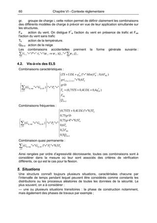 60 Chapitre VI - Contexte réglementaire
gri groupe de charge i, cette notion permet de définir clairement les combinaisons
des différents modèles de charge à prévoir en vue de leur application simultanée sur
les structures.
Fw action du vent. On distigue F*
w l'action du vent en présence de trafic et Fwk
l'action du vent sans trafic
Tk action de la température.
QSn,k action de la neige
Les combinaisons accidentelles prennent la forme générale suivante :
∑ ∑≥ >
++++
1 1
,,21,1,21,1, "")(""""""
j i
ikikdjk QQouAPG ψψψ
4.2. Vis-à-vis des ELS
Combinaisons caractéristiques :











+++
+
+++
++






+
=
≥
∑
kSn
Wk
fkk
kai
WkWfk
k
j
kjkj
Q
F
qUDLTST
bgr
Tgri
FFMinqUDLTS
PGG
,
*
5,4,3,2,1
**
1
inf,sup,
)4,04,075,0(
1
6,0""
)6,0;(")"(
"""")""(
Combinaisons fréquentes :










+
++
++






+∑≥
kSn
Wk
k
k
k
k
j
kjkj
Q
F
T
Tgr
bgr
TUDLTS
PGG
,
1
inf,sup,
5,0
2,0
6,0
5,0""475,0
175,0
5,0")"4,075,0(
"""")""(
Combinaison quasi permanente :
kk
j
kjkj TPGG 5,0"""")""(
1
inf,sup, +++∑≥
Ainsi rangées par ordre d’agressivité décroissante, toutes ces combinaisons sont à
considérer dans la mesure où leur sont associés des critères de vérification
différents, ce qui est le cas pour la flexion.
5. Situations
Une structure connaît toujours plusieurs situations, caractérisées chacune par
l’intervalle de temps pendant lequel peuvent être considérés comme constants les
distributions ou les processus aléatoires de toutes les données de la sécurité. Le
plus souvent, on a à considérer :
— une ou plusieurs situations transitoires : la phase de construction notamment,
mais également des phases de travaux par exemple ;
 