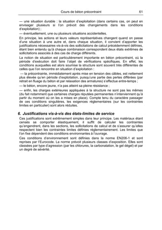 Cours de béton précontraint 61
— une situation durable : la situation d’exploitation (dans certains cas, on peut en
envisager plusieurs si l’on prévoit des changements dans les conditions
d’exploitation) ;
— éventuellement, une ou plusieurs situations accidentelles.
En principe, les actions et leurs valeurs représentatives changent quand on passe
d’une situation à une autre et, dans chaque situation, il convient d’apporter les
justifications nécessaires vis-à-vis des sollicitations de calcul précédemment définies,
étant bien entendu qu’à chaque combinaison correspondent deux états extrêmes de
sollicitations associés à des cas de charge différents.
La notion de situation est particulièrement importante en béton précontraint, où la
période d’exécution doit faire l’objet de vérifications spécifiques. En effet, les
conditions auxquelles est alors soumise la structure sont souvent très différentes de
celles que l’on rencontre en situation d’exploitation :
— la précontrainte, immédiatement après mise en tension des câbles, est nettement
plus élevée qu’en période d’exploitation, puisqu’une partie des pertes différées (par
retrait en fluage du béton et par relaxation des armatures) s’effectue entre-temps ;
— le béton, encore jeune, n’a pas atteint sa pleine résistance ;
— enfin, les charges extérieures appliquées à la structure ne sont pas les mêmes
(du fait notamment que certaines charges réputées permanentes n’interviennent qu’à
partir du moment où on les a mises en place). Compte tenu du caractère passager
de ces conditions singulières, les exigences réglementaires (sur les contraintes
limites en particulier) sont alors réduites.
6. Justifications vis-à-vis des états-limites de service
Ces justifications sont extrêmement simples dans leur principe. Les matériaux étant
censés se comporter élastiquement, il suffit de calculer les contraintes
qu’engendrent, dans les sections, les sollicitations de calcul et de s’assurer qu’elles
respectent bien les contraintes limites définies réglementairement. Les limites que
l’on fixe dépendent des conditions environnantes à l’ouvrage.
Ces conditions d’environnement sont définies dans la norme EN206-1 et sont
reprises par l’Eurocode. La norme prévoit plusieurs classes d’exposition. Elles sont
classées par type d’agression (par les chlorures, la carbonatation, le gel dégel) et par
un degré de sévérité.
 