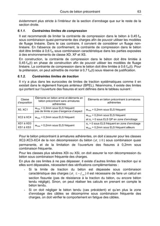 Cours de béton précontraint 63
évidemment plus stricte à l’intérieur de la section d’enrobage que sur le reste de la
section droite.
6.1.1. Contraintes limites de compression
Il est recommandé de limiter la contrainte de compression dans le béton à 0,45 fck
sous combinaison quasi-permanente des charges afin de pouvoir utiliser les modèles
de fluage linéaire. Dans le cas contraire, il convient de considérer un fluage non-
linéaire. En l'absence de confinement, la contrainte de compression dans le béton
doit être limitée à 0,6 fck sous combinaison caractéristique dans les parties exposées
à des environnements de classe XD, XF et XS.
En construction, la contrainte de compression dans le béton doit être limitée à
0,45 fck(t) en phase de construction afin de pouvoir utiliser les modèles de fluage
linéaire. La contrainte de compression dans le béton doit être limitée à 0,6 fck(t). Pour
la prétension, on peut admettre de monter à 0,7 fck(t) sous réserve de justification.
6.1.2. Contraintes limites de traction
Il n’y a plus dans les eurocodes de limites de traction systématiques comme il en
existait dans le règlement français antérieur (BPEL). Néanmoins, il existe des limites
qui portent sur l’ouverture des fissures et sont définies dans le tableau suivant :
Classe
d’exposition
Éléments en béton armé et éléments en
béton précontraint sans armatures
adhérentes
Éléments en béton précontraint à armatures
adhérentes
X0, XC1
wmax = 0,3mm sous ELS fréquent
pas de limite si pas d’exigence d’aspect
wmax = 0,2mm sous ELS fréquent
XC2 à XC4 wmax = 0,3mm sous ELS fréquent
wmax = 0,2mm sous ELS fréquent
et σc > 0 sous ELS QP en zone d’enrobage
XD1 à XD3
XS1 à XS3
wmax = 0,2mm sous ELS fréquent
σc > 0 sous ELS fréquent en zone d’enrobage
wmax = 0,2mm sous ELS fréquent ailleurs
Pour le béton précontraint à armatures adhérentes, on doit s’assurer pour les classes
XC2-XC3-XC4 de la non décompression du béton ( 0≥cσ ) sous combinaison quasi
permanente, et de la limitation de l’ouverture des fissures à 0,2mm sous
combinaison fréquente.
Pour les classes plus sévères XDi ou XSi, on doit assurer la non décompression du
béton sous combinaison fréquente des charges.
En plus de ces limites à ne pas dépasser, il existe d’autres limites de traction qui si
elles sont dépassées, nécessitent des vérifications complémentaires :
- Si la limite de traction du béton est dépassée sous combinaison
caractéristique des charges ( ctmc f−≤σ ) il est nécessaire de faire un calcul en
section fissurée (pas de résistance à la traction du béton, ou encore béton
tendu négligé). Sinon, on peut réaliser les calculs en prenant en compte le
béton tendu.
- Si on doit négliger le béton tendu (cas précédent) et qu’en plus la zone
d’enrobage des câbles se décomprime sous combinaison fréquente des
charges, on doit vérifier le comportement en fatigue des câbles.
 