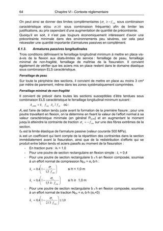 64 Chapitre VI - Contexte réglementaire
On peut ainsi se donner des limites complémentaires ( ctmc f−≥σ sous combinaison
caractéristique et/ou 0≥cσ sous combinaison fréquente) afin de limiter les
justifications, au prix cependant d’une augmentation de quantité de précontrainte.
Quoiqu’il en soit, il n’est pas toujours économiquement intéressant d’avoir une
précontrainte minimale dans des environnements peu sévères, car cela peut
nécessiter une quantité importante d’armatures passives en complément.
6.1.3. Armatures passives longitudinales
Trois conditions définissent le ferraillage longitudinal minimum à mettre en place vis-
à-vis de la flexion aux états-limites de service : ferraillage de peau, ferraillage
minimal de non-fragilité, ferraillage de maîtrise de la fissuration. Il convient
également de vérifier que les aciers mis en place restent dans le domaine élastique
sous combinaison ELS caractéristique.
Ferraillage de peau
Sur toute la périphérie des sections, il convient de mettre en place au moins 3 cm²
par mètre de parement, même dans les zones systématiquement comprimées.
Ferraillage minimal de non-fragilité
Il convient de prévoir dans toutes les sections susceptibles d’être tendues sous
combinaison ELS caractéristique le ferraillage longitudinal minimum suivant :
ykctctmcs fAfkA /min, = où :
Act est l'aire de béton tendu juste avant la formation de la première fissure ; pour une
poutre travaillant en flexion, on la détermine en fixant la valeur de l’effort normal à sa
valeur caractéristique minimale (en général Pk,inf) et en augmentant le moment
jusqu’à atteindre la contrainte de traction ctmc f−=σ sur une des fibres extrêmes de la
section.
fyk est la limite élastique de l'armature passive (valeur courante 500 MPa).
kc est un coefficient qui tient compte de la répartition des contraintes dans la section
immédiatement avant la fissuration, ainsi que de la redistribution d’efforts qui se
produit entre béton tendu et aciers passifs au moment de la fissuration :
- En traction pure : kc = 1,0
- Pour une poutre de section rectangulaire en flexion simple : kc = 0,4
- Pour une poutre de section rectangulaire b x h en flexion composée, soumise
à un effort normal de compression NEd = σc·b·h :






−=
ctm
c
c
f
k
51
140
,
,
σ
si h < 1,0 m






⋅
−=
ctm
c
c
fh
k
51
140
,
,
σ
si h ≥ 1,0 m
- Pour une poutre de section rectangulaire b x h en flexion composée, soumise
à un effort normal de traction NEd = σc·b·h (σc<0)
01
32
140 ,
/
, ≤





−=
ctm
c
c
f
k
σ
 