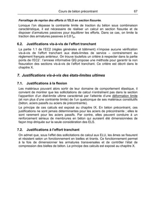 Cours de béton précontraint 67
Ferraillage de reprise des efforts à l’ELS en section fissurée.
Lorsque l’on dépasse la contrainte limite de traction du béton sous combinaison
caractéristique, il est nécessaire de réaliser un calcul en section fissurée et de
disposer d’armatures passives pour équilibrer les efforts. Dans ce cas, on limite la
traction des armatures passives à 0,8 fyk.
6.2. Justifications vis-à-vis de l’effort tranchant
La partie 1.1 de l’EC2 (règles générales et bâtiment) n’impose aucune vérification
vis-à-vis de l’effort tranchant aux états-limites de service – contrairement au
règlement français antérieur. On trouve toutefois un critère à respecter dans la partie
ponts de l’EC2 : l’annexe informative QQ propose une méthode pour garantir la non
fissuration des sections vis-à-vis de l’effort tranchant. Ce critère est décrit dans le
chapitre X.
7. Justifications vis-à-vis des états-limites ultimes
7.1. Justifications à la flexion
Les matériaux pouvant alors sortir de leur domaine de comportement élastique, il
convient de montrer que les sollicitations de calcul n’entraînent pas dans la section
l’apparition d’un état-limite ultime caractérisé par l’atteinte d’une déformation limite
(et non plus d’une contrainte limite) de l’un quelconque de ses matériaux constitutifs
(béton, aciers passifs ou aciers de précontrainte).
Le principe de ces calculs est exposé au chapitre IX. En béton précontraint, ces
justifications ne sont jamais déterminantes pour les aciers de précontrainte ; elles le
sont rarement pour les aciers passifs. Par contre, elles peuvent conduire à un
renforcement sérieux de membrures en béton qui auraient été dimensionnées de
façon trop étriquée sur la seule considération des ELS.
7.2. Justifications à l’effort tranchant
On admet que, sous l’effet des sollicitations de calcul aux ELU, les âmes se fissurent
et résistent selon un fonctionnement en bielles et tirants. Ce fonctionnement permet
à la fois de dimensionner les armatures transversales et de contrôler l’état de
compression des bielles de béton. Le principe des calculs est exposé au chapitre X.
 