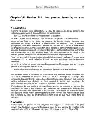 Cours de béton précontraint 69
Chapitre VII - Flexion ELS des poutres isostatiques non
fissurées
1. Généralités
Comme vis-à-vis de toute sollicitation, il y a lieu de procéder, en ce qui concerne les
sollicitations normales, à deux catégories de justifications :
— aux ELU pour s’assurer de la résistance de la structure ;
— aux ELS pour vérifier le respect des conditions d’exploitation et de durabilité.
Alors qu’aux ELS on se limite au domaine de fonctionnement élastique des
matériaux, on admet, aux ELU, la plastification des sections. Dans le présent
paragraphe, nous nous bornerons à l’étude vis-à-vis des ELS, les ELU étant traités
au chapitre suivant. Les matériaux étant alors censés se comporter élastiquement, le
principe des justifications est extrêmement simple : il suffit de calculer les contraintes
qui apparaissent dans les sections sous l’effet des sollicitations de calcul et de
vérifier qu’elles ne dépassent pas les contraintes limites réglementaires.
Tant que les contraintes de traction dans le béton restent modérées (ce que nous
supposons ici), le calcul s’effectue à partir des caractéristiques des sections non
fissurées :
— sections nettes en ce qui concerne les contraintes développées par les charges
permanentes et par la précontrainte ;
— sections homogénéisées pour les contraintes dues aux charges variables.
Les sections nettes s’obtiennent en soustrayant des sections brutes les vides tels
que trous, encoches et conduits ménagés pour le passage ou l’ancrage des
armatures de précontrainte. Les sections homogénéisées se déduisent des sections
nettes, précédemment définies, en leur ajoutant la section des armatures de
précontrainte multipliée par le coefficient d’équivalence instantané.
L’introduction de ces sections homogénéisées permet de prendre en compte les
variations de tension qui affectent les armatures de précontrainte lorsque des
charges variables sont appliquées à la structure. En pratique, les caractéristiques
des sections brutes, nettes et homogénéisées sont souvent très voisines et l’on peut
les confondre au stade du prédimensionnement. C’est ce que nous ferons dans ce
qui suit.
2. Notations
Considérons une poutre de fibre moyenne Gx (supposée horizontale) et de plan
moyen Gxy, fléchie et précontrainte dans ce plan. Gy (axe vertical de symétrie de la
section droite) et Gz sont les axes principaux d’inertie de la section (Figure 30).
 